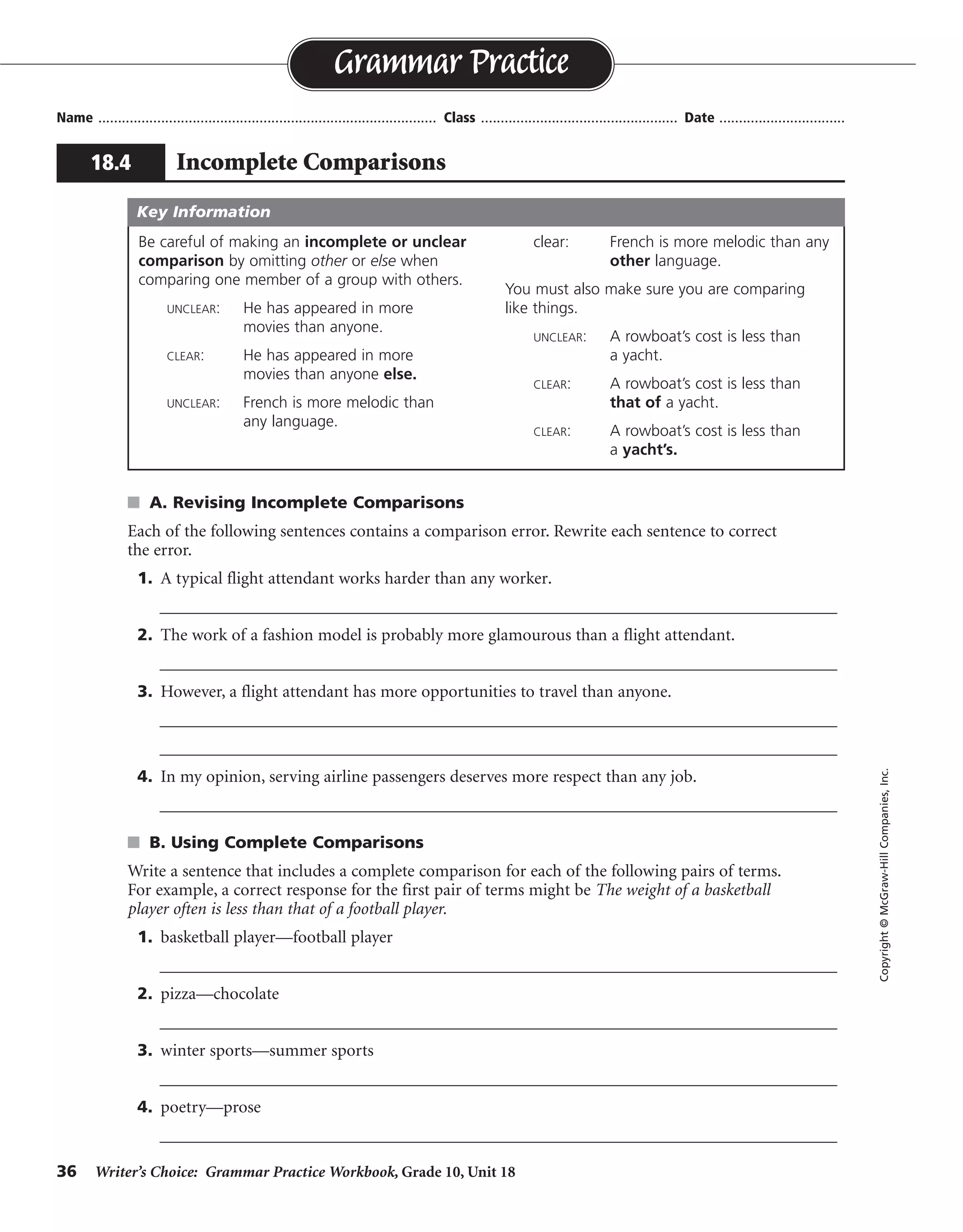 36 Writer’s Choice: Grammar Practice Workbook, Grade 10, Unit 18
s A. Revising Incomplete Comparisons
Each of the following sentences contains a comparison error. Rewrite each sentence to correct
the error.
1. A typical flight attendant works harder than any worker.
__________________________________________________________________________________
2. The work of a fashion model is probably more glamourous than a flight attendant.
__________________________________________________________________________________
3. However, a flight attendant has more opportunities to travel than anyone.
__________________________________________________________________________________
__________________________________________________________________________________
4. In my opinion, serving airline passengers deserves more respect than any job.
__________________________________________________________________________________
s B. Using Complete Comparisons
Write a sentence that includes a complete comparison for each of the following pairs of terms.
For example, a correct response for the first pair of terms might be The weight of a basketball
player often is less than that of a football player.
1. basketball player—football player
__________________________________________________________________________________
2. pizza—chocolate
__________________________________________________________________________________
3. winter sports—summer sports
__________________________________________________________________________________
4. poetry—prose
__________________________________________________________________________________
Name ...................................................................................... Class .................................................. Date ................................
Grammar Practice
18.4 Incomplete Comparisons
Copyright©McGraw-HillCompanies,Inc.
Be careful of making an incomplete or unclear
comparison by omitting other or else when
comparing one member of a group with others.
UNCLEAR: He has appeared in more
movies than anyone.
CLEAR: He has appeared in more
movies than anyone else.
UNCLEAR: French is more melodic than
any language.
clear: French is more melodic than any
other language.
You must also make sure you are comparing
like things.
UNCLEAR: A rowboat’s cost is less than
a yacht.
CLEAR: A rowboat’s cost is less than
that of a yacht.
CLEAR: A rowboat’s cost is less than
a yacht’s.
Key Information
than any other worker
than the work of a flight attendant
than anyone else
than any other job
Sentences will vary.
 