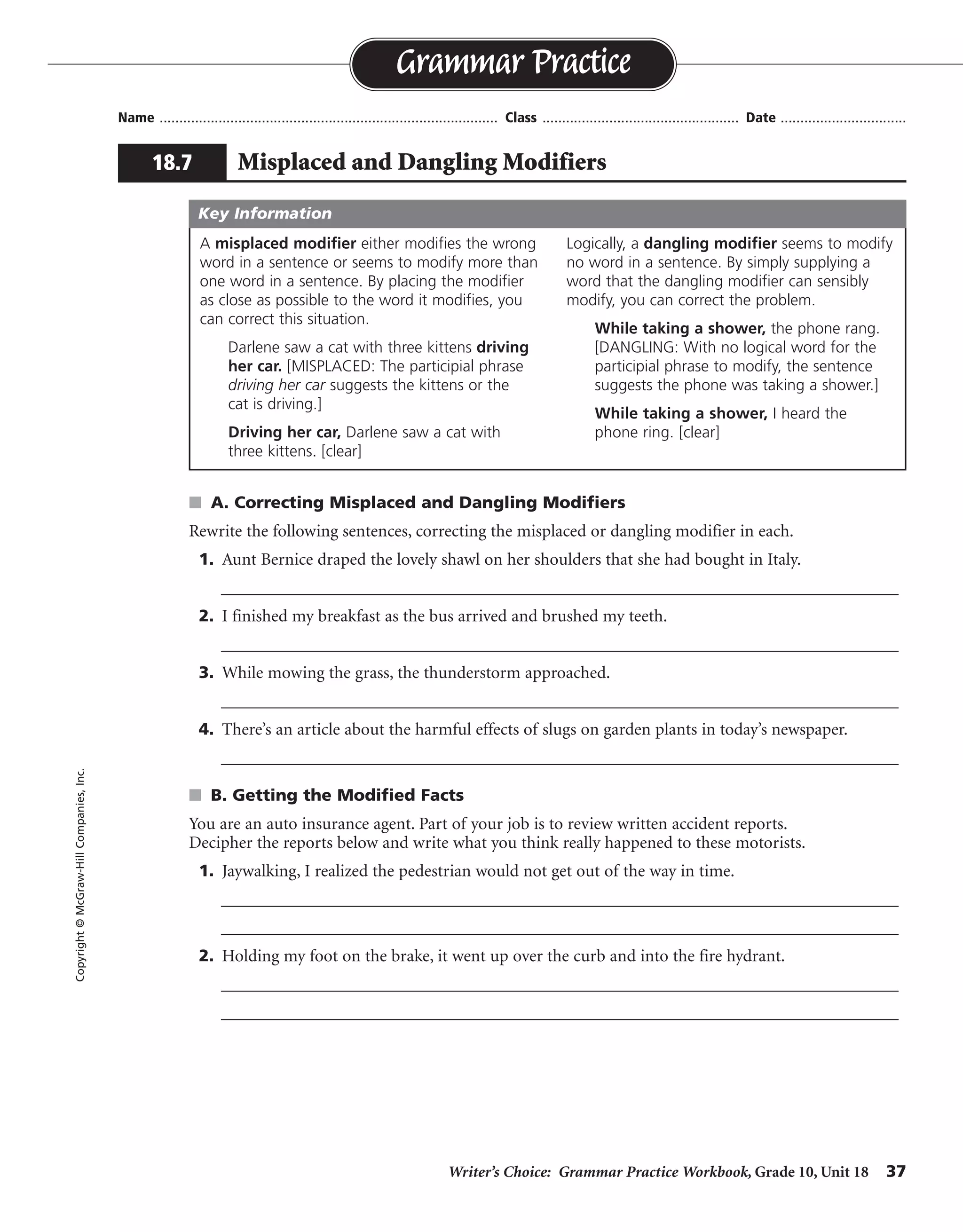 Writer’s Choice: Grammar Practice Workbook, Grade 10, Unit 18 37
Name ...................................................................................... Class .................................................. Date ................................
s A. Correcting Misplaced and Dangling Modifiers
Rewrite the following sentences, correcting the misplaced or dangling modifier in each.
1. Aunt Bernice draped the lovely shawl on her shoulders that she had bought in Italy.
__________________________________________________________________________________
2. I finished my breakfast as the bus arrived and brushed my teeth.
__________________________________________________________________________________
3. While mowing the grass, the thunderstorm approached.
__________________________________________________________________________________
4. There’s an article about the harmful effects of slugs on garden plants in today’s newspaper.
__________________________________________________________________________________
s B. Getting the Modified Facts
You are an auto insurance agent. Part of your job is to review written accident reports.
Decipher the reports below and write what you think really happened to these motorists.
1. Jaywalking, I realized the pedestrian would not get out of the way in time.
__________________________________________________________________________________
__________________________________________________________________________________
2. Holding my foot on the brake, it went up over the curb and into the fire hydrant.
__________________________________________________________________________________
__________________________________________________________________________________
Grammar Practice
18.7 Misplaced and Dangling Modifiers
Copyright©McGraw-HillCompanies,Inc.
A misplaced modifier either modifies the wrong
word in a sentence or seems to modify more than
one word in a sentence. By placing the modifier
as close as possible to the word it modifies, you
can correct this situation.
Darlene saw a cat with three kittens driving
her car. [MISPLACED: The participial phrase
driving her car suggests the kittens or the
cat is driving.]
Driving her car, Darlene saw a cat with
three kittens. [clear]
Logically, a dangling modifier seems to modify
no word in a sentence. By simply supplying a
word that the dangling modifier can sensibly
modify, you can correct the problem.
While taking a shower, the phone rang.
[DANGLING: With no logical word for the
participial phrase to modify, the sentence
suggests the phone was taking a shower.]
While taking a shower, I heard the
phone ring. [clear]
Key Information
Aunt Bernice draped on her shoulders the lovely shawl that she had bought in Italy.
I finished my breakfast and brushed my teeth as the bus arrived.
While mowing the grass, I saw the thunderstorm approach.
There’s an article in today’s newspaper about the harmful effects of slugs on garden plants.
I realized the jaywalking pedestrian would. . . .
As I was holding my foot on the brake, the car went up . . .
 