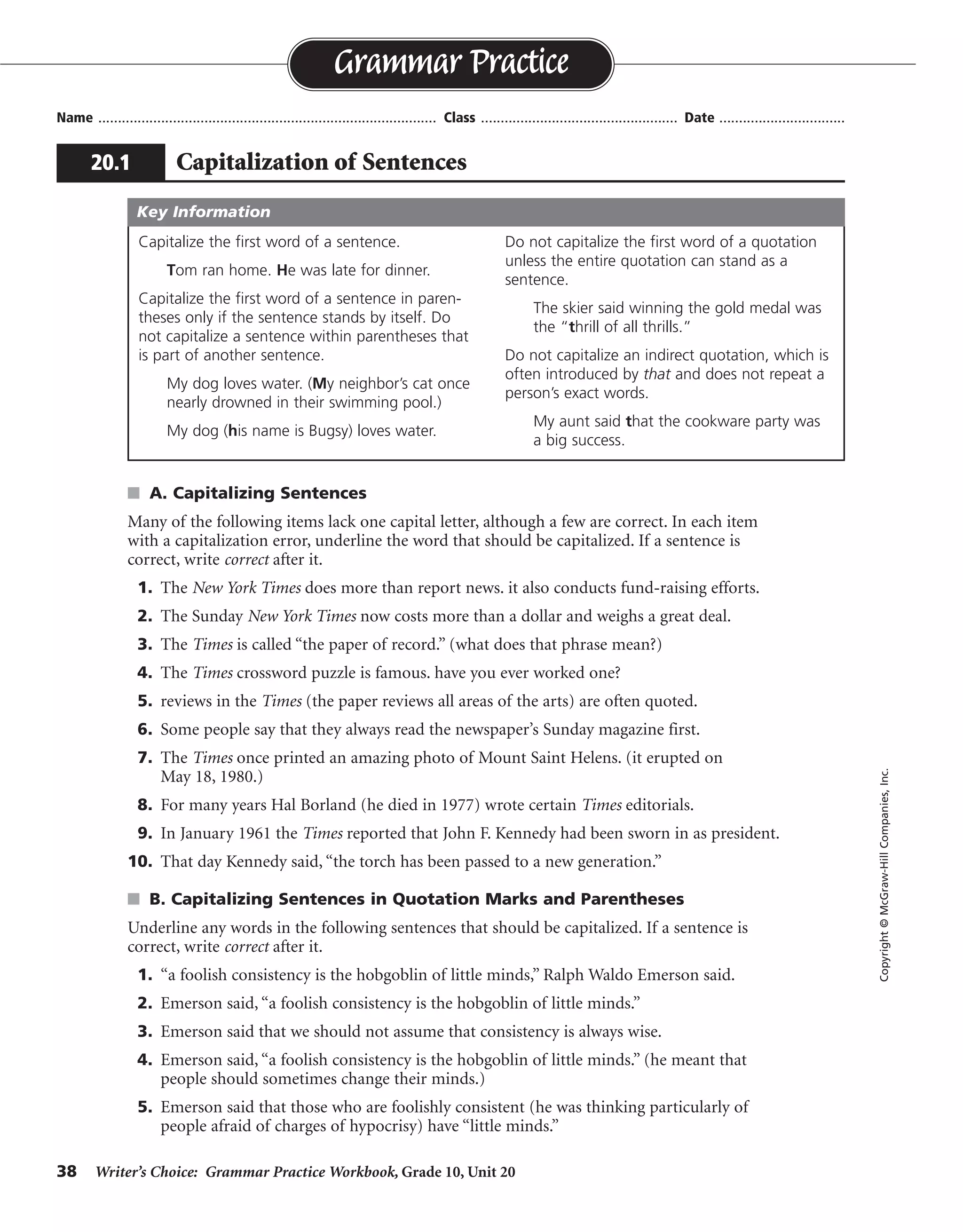 38 Writer’s Choice: Grammar Practice Workbook, Grade 10, Unit 20
s A. Capitalizing Sentences
Many of the following items lack one capital letter, although a few are correct. In each item
with a capitalization error, underline the word that should be capitalized. If a sentence is
correct, write correct after it.
1. The New York Times does more than report news. it also conducts fund-raising efforts.
2. The Sunday New York Times now costs more than a dollar and weighs a great deal.
3. The Times is called “the paper of record.” (what does that phrase mean?)
4. The Times crossword puzzle is famous. have you ever worked one?
5. reviews in the Times (the paper reviews all areas of the arts) are often quoted.
6. Some people say that they always read the newspaper’s Sunday magazine first.
7. The Times once printed an amazing photo of Mount Saint Helens. (it erupted on
May 18, 1980.)
8. For many years Hal Borland (he died in 1977) wrote certain Times editorials.
9. In January 1961 the Times reported that John F. Kennedy had been sworn in as president.
10. That day Kennedy said, “the torch has been passed to a new generation.”
s B. Capitalizing Sentences in Quotation Marks and Parentheses
Underline any words in the following sentences that should be capitalized. If a sentence is
correct, write correct after it.
1. “a foolish consistency is the hobgoblin of little minds,” Ralph Waldo Emerson said.
2. Emerson said, “a foolish consistency is the hobgoblin of little minds.”
3. Emerson said that we should not assume that consistency is always wise.
4. Emerson said, “a foolish consistency is the hobgoblin of little minds.” (he meant that
people should sometimes change their minds.)
5. Emerson said that those who are foolishly consistent (he was thinking particularly of
people afraid of charges of hypocrisy) have “little minds.”
Name ...................................................................................... Class .................................................. Date ................................
Grammar Practice
20.1 Capitalization of Sentences
Copyright©McGraw-HillCompanies,Inc.
Capitalize the first word of a sentence.
Tom ran home. He was late for dinner.
Capitalize the first word of a sentence in paren-
theses only if the sentence stands by itself. Do
not capitalize a sentence within parentheses that
is part of another sentence.
My dog loves water. (My neighbor’s cat once
nearly drowned in their swimming pool.)
My dog (his name is Bugsy) loves water.
Do not capitalize the first word of a quotation
unless the entire quotation can stand as a
sentence.
The skier said winning the gold medal was
the “thrill of all thrills.”
Do not capitalize an indirect quotation, which is
often introduced by that and does not repeat a
person’s exact words.
My aunt said that the cookware party was
a big success.
Key Information
correct
correct
correct
correct
correct
correct
 