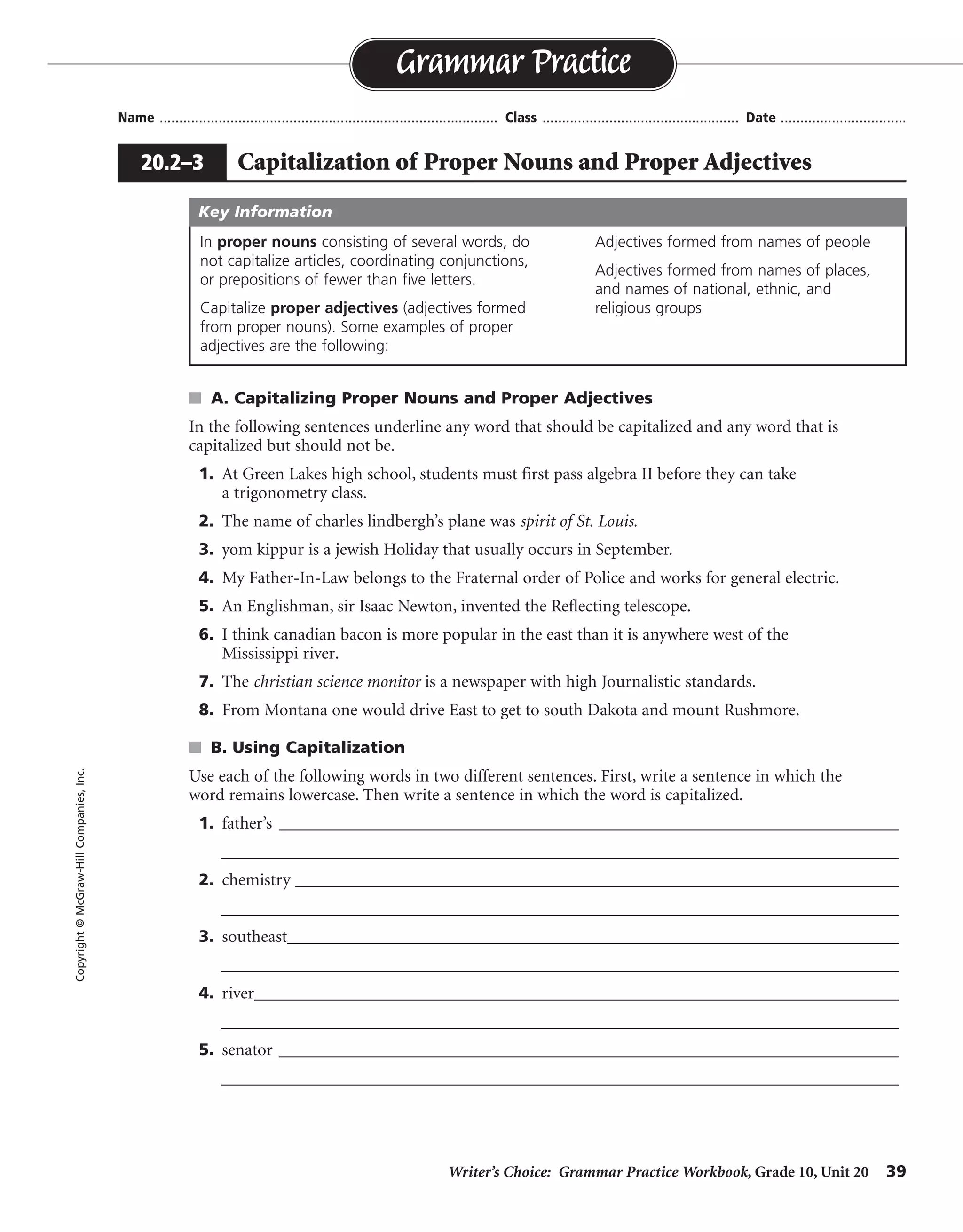 Writer’s Choice: Grammar Practice Workbook, Grade 10, Unit 20 39
Name ...................................................................................... Class .................................................. Date ................................
s A. Capitalizing Proper Nouns and Proper Adjectives
In the following sentences underline any word that should be capitalized and any word that is
capitalized but should not be.
1. At Green Lakes high school, students must first pass algebra II before they can take
a trigonometry class.
2. The name of charles lindbergh’s plane was spirit of St. Louis.
3. yom kippur is a jewish Holiday that usually occurs in September.
4. My Father-In-Law belongs to the Fraternal order of Police and works for general electric.
5. An Englishman, sir Isaac Newton, invented the Reflecting telescope.
6. I think canadian bacon is more popular in the east than it is anywhere west of the
Mississippi river.
7. The christian science monitor is a newspaper with high Journalistic standards.
8. From Montana one would drive East to get to south Dakota and mount Rushmore.
s B. Using Capitalization
Use each of the following words in two different sentences. First, write a sentence in which the
word remains lowercase. Then write a sentence in which the word is capitalized.
1. father’s ___________________________________________________________________________
__________________________________________________________________________________
2. chemistry _________________________________________________________________________
__________________________________________________________________________________
3. southeast__________________________________________________________________________
__________________________________________________________________________________
4. river______________________________________________________________________________
__________________________________________________________________________________
5. senator ___________________________________________________________________________
__________________________________________________________________________________
Grammar Practice
20.2–3 Capitalization of Proper Nouns and Proper Adjectives
Copyright©McGraw-HillCompanies,Inc.
In proper nouns consisting of several words, do
not capitalize articles, coordinating conjunctions,
or prepositions of fewer than five letters.
Capitalize proper adjectives (adjectives formed
from proper nouns). Some examples of proper
adjectives are the following:
Adjectives formed from names of people
Adjectives formed from names of places,
and names of national, ethnic, and
religious groups
Key Information
Sentences will vary.
 
