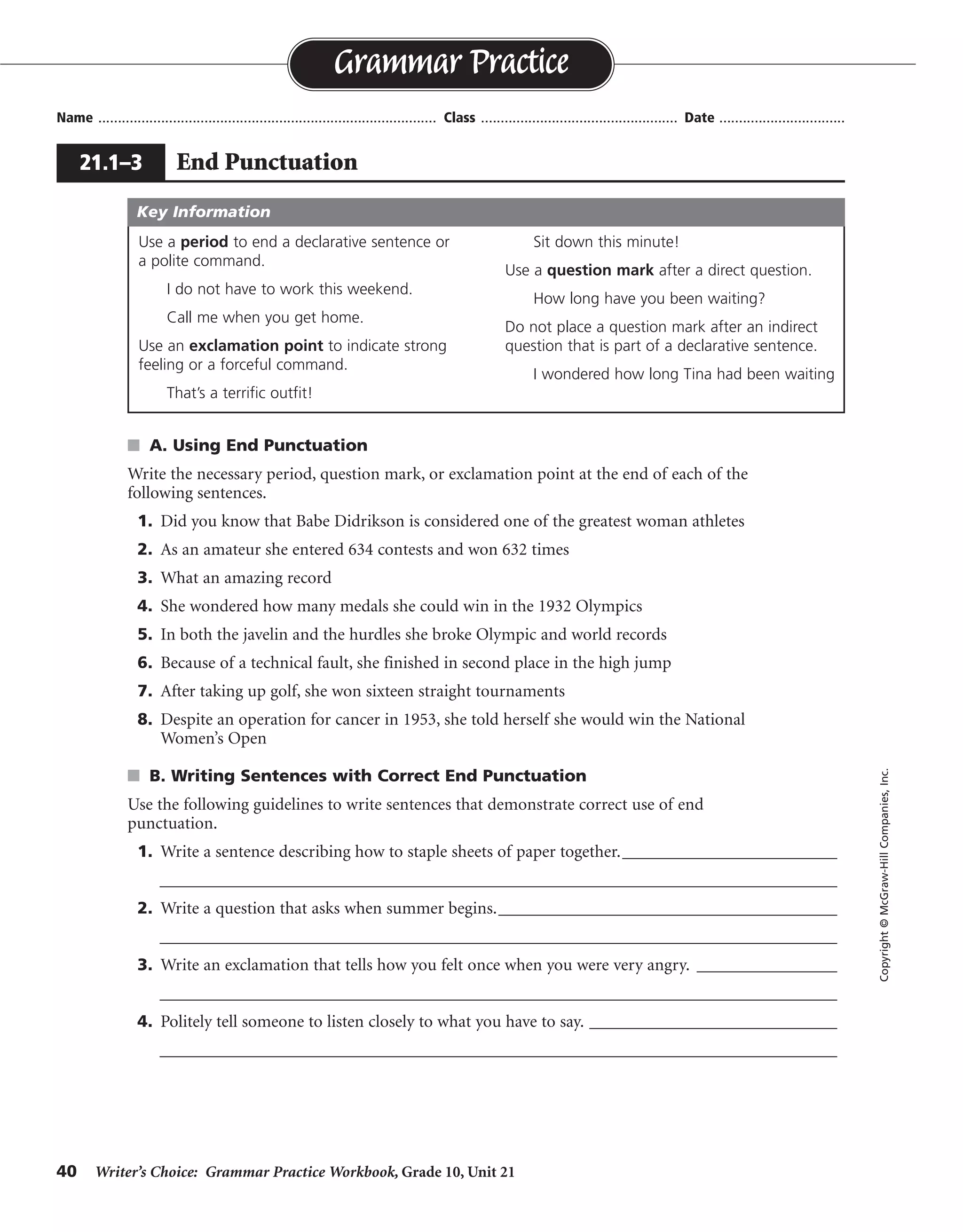 40 Writer’s Choice: Grammar Practice Workbook, Grade 10, Unit 21
s A. Using End Punctuation
Write the necessary period, question mark, or exclamation point at the end of each of the
following sentences.
1. Did you know that Babe Didrikson is considered one of the greatest woman athletes
2. As an amateur she entered 634 contests and won 632 times
3. What an amazing record
4. She wondered how many medals she could win in the 1932 Olympics
5. In both the javelin and the hurdles she broke Olympic and world records
6. Because of a technical fault, she finished in second place in the high jump
7. After taking up golf, she won sixteen straight tournaments
8. Despite an operation for cancer in 1953, she told herself she would win the National
Women’s Open
s B. Writing Sentences with Correct End Punctuation
Use the following guidelines to write sentences that demonstrate correct use of end
punctuation.
1. Write a sentence describing how to staple sheets of paper together.__________________________
__________________________________________________________________________________
2. Write a question that asks when summer begins._________________________________________
__________________________________________________________________________________
3. Write an exclamation that tells how you felt once when you were very angry. _________________
__________________________________________________________________________________
4. Politely tell someone to listen closely to what you have to say. ______________________________
__________________________________________________________________________________
Name ...................................................................................... Class .................................................. Date ................................
Grammar Practice
21.1–3 End Punctuation
Copyright©McGraw-HillCompanies,Inc.
Use a period to end a declarative sentence or
a polite command.
I do not have to work this weekend.
Call me when you get home.
Use an exclamation point to indicate strong
feeling or a forceful command.
That’s a terrific outfit!
Sit down this minute!
Use a question mark after a direct question.
How long have you been waiting?
Do not place a question mark after an indirect
question that is part of a declarative sentence.
I wondered how long Tina had been waiting
Key Information
?
.
!
.
.
.
.
.
Sentences will vary.
 
