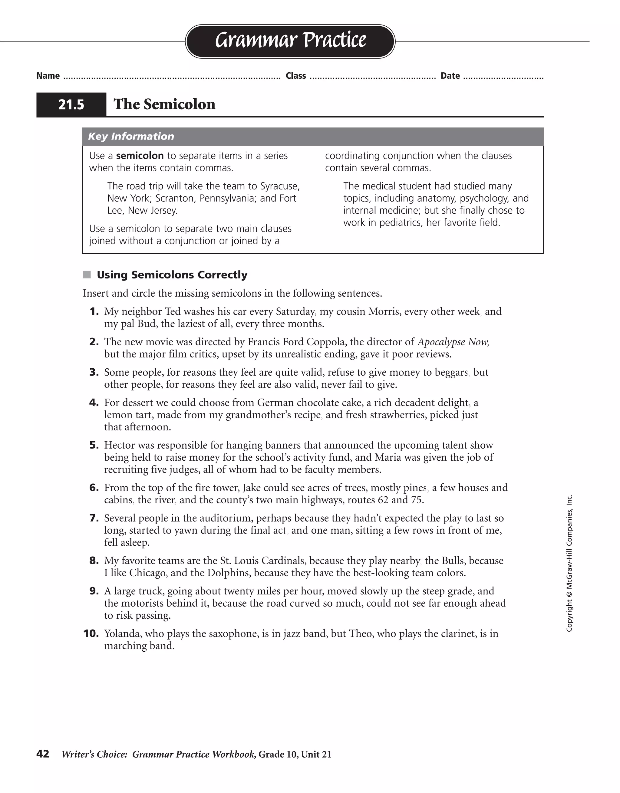 42 Writer’s Choice: Grammar Practice Workbook, Grade 10, Unit 21
s Using Semicolons Correctly
Insert and circle the missing semicolons in the following sentences.
1. My neighbor Ted washes his car every Saturday, my cousin Morris, every other week, and
my pal Bud, the laziest of all, every three months.
2. The new movie was directed by Francis Ford Coppola, the director of Apocalypse Now,
but the major film critics, upset by its unrealistic ending, gave it poor reviews.
3. Some people, for reasons they feel are quite valid, refuse to give money to beggars, but
other people, for reasons they feel are also valid, never fail to give.
4. For dessert we could choose from German chocolate cake, a rich decadent delight, a
lemon tart, made from my grandmother’s recipe, and fresh strawberries, picked just
that afternoon.
5. Hector was responsible for hanging banners that announced the upcoming talent show
being held to raise money for the school’s activity fund, and Maria was given the job of
recruiting five judges, all of whom had to be faculty members.
6. From the top of the fire tower, Jake could see acres of trees, mostly pines, a few houses and
cabins, the river, and the county’s two main highways, routes 62 and 75.
7. Several people in the auditorium, perhaps because they hadn’t expected the play to last so
long, started to yawn during the final act, and one man, sitting a few rows in front of me,
fell asleep.
8. My favorite teams are the St. Louis Cardinals, because they play nearby, the Bulls, because
I like Chicago, and the Dolphins, because they have the best-looking team colors.
9. A large truck, going about twenty miles per hour, moved slowly up the steep grade, and
the motorists behind it, because the road curved so much, could not see far enough ahead
to risk passing.
10. Yolanda, who plays the saxophone, is in jazz band, but Theo, who plays the clarinet, is in
marching band.
Name ...................................................................................... Class .................................................. Date ................................
Grammar Practice
21.5 The Semicolon
Copyright©McGraw-HillCompanies,Inc.
Use a semicolon to separate items in a series
when the items contain commas.
The road trip will take the team to Syracuse,
New York; Scranton, Pennsylvania; and Fort
Lee, New Jersey.
Use a semicolon to separate two main clauses
joined without a conjunction or joined by a
coordinating conjunction when the clauses
contain several commas.
The medical student had studied many
topics, including anatomy, psychology, and
internal medicine; but she finally chose to
work in pediatrics, her favorite field.
Key Information
;
;
;
;
;
;
; ;
;
;
;
;
;
;
;
 
