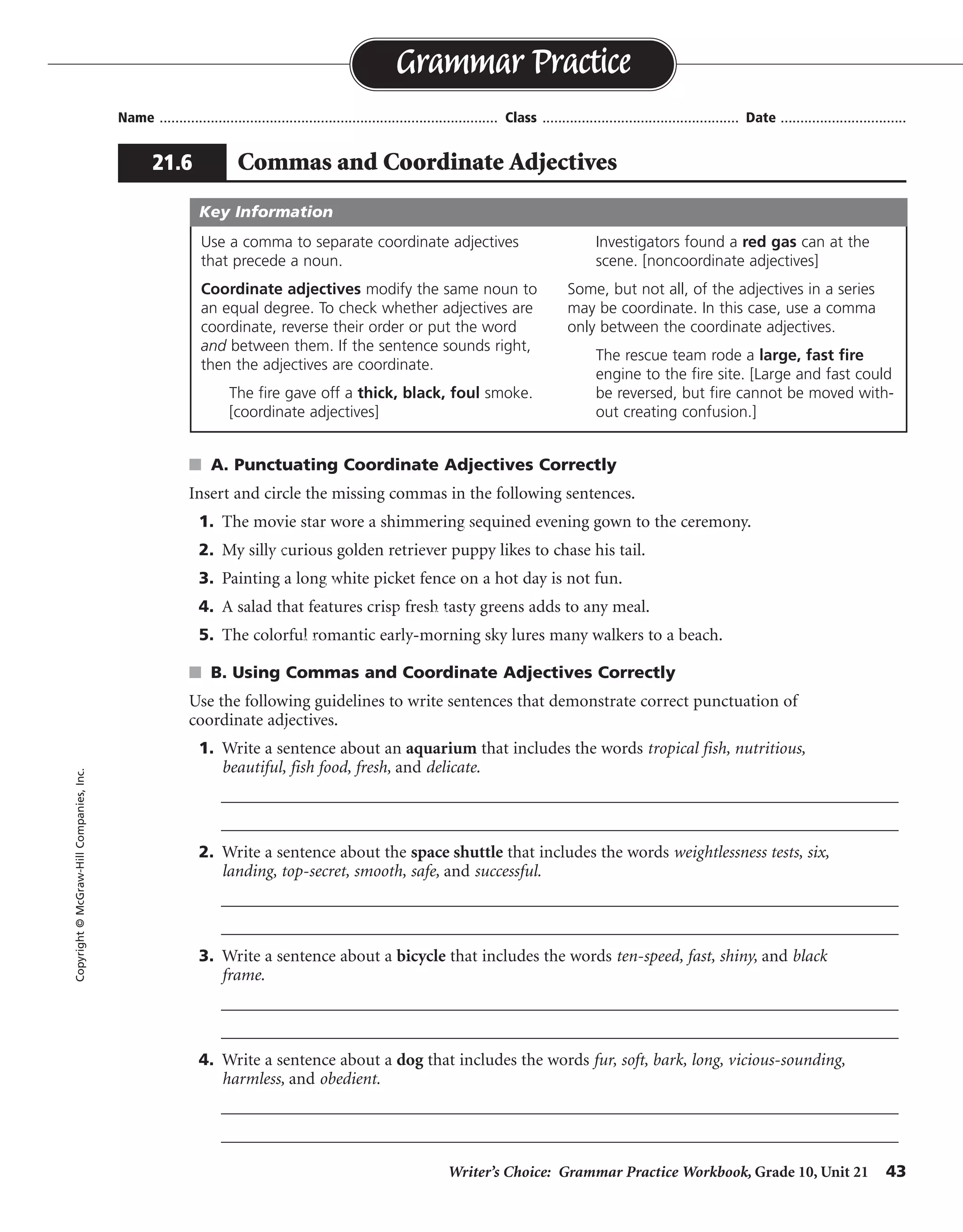 Writer’s Choice: Grammar Practice Workbook, Grade 10, Unit 21 43
Name ...................................................................................... Class .................................................. Date ................................
s A. Punctuating Coordinate Adjectives Correctly
Insert and circle the missing commas in the following sentences.
1. The movie star wore a shimmering sequined evening gown to the ceremony.
2. My silly curious golden retriever puppy likes to chase his tail.
3. Painting a long white picket fence on a hot day is not fun.
4. A salad that features crisp fresh tasty greens adds to any meal.
5. The colorful romantic early-morning sky lures many walkers to a beach.
s B. Using Commas and Coordinate Adjectives Correctly
Use the following guidelines to write sentences that demonstrate correct punctuation of
coordinate adjectives.
1. Write a sentence about an aquarium that includes the words tropical fish, nutritious,
beautiful, fish food, fresh, and delicate.
__________________________________________________________________________________
__________________________________________________________________________________
2. Write a sentence about the space shuttle that includes the words weightlessness tests, six,
landing, top-secret, smooth, safe, and successful.
__________________________________________________________________________________
__________________________________________________________________________________
3. Write a sentence about a bicycle that includes the words ten-speed, fast, shiny, and black
frame.
__________________________________________________________________________________
__________________________________________________________________________________
4. Write a sentence about a dog that includes the words fur, soft, bark, long, vicious-sounding,
harmless, and obedient.
__________________________________________________________________________________
__________________________________________________________________________________
Grammar Practice
21.6 Commas and Coordinate Adjectives
Copyright©McGraw-HillCompanies,Inc.
Use a comma to separate coordinate adjectives
that precede a noun.
Coordinate adjectives modify the same noun to
an equal degree. To check whether adjectives are
coordinate, reverse their order or put the word
and between them. If the sentence sounds right,
then the adjectives are coordinate.
The fire gave off a thick, black, foul smoke.
[coordinate adjectives]
Investigators found a red gas can at the
scene. [noncoordinate adjectives]
Some, but not all, of the adjectives in a series
may be coordinate. In this case, use a comma
only between the coordinate adjectives.
The rescue team rode a large, fast fire
engine to the fire site. [Large and fast could
be reversed, but fire cannot be moved with-
out creating confusion.]
Key Information
,
,
,
, ,
,
Possible answers are given.
My fast ten-speed bicycle has a shiny, black frame.
The vicious-sounding bark came from a harmless, obedient dog with long, soft fur.
before making a safe, smooth landing.
The beautiful, delicate tropical fish in an aquarium need fresh, nutritious fish food.
The astronauts in the space shuttle carried out six successful, top-secret weightlessness tests
 