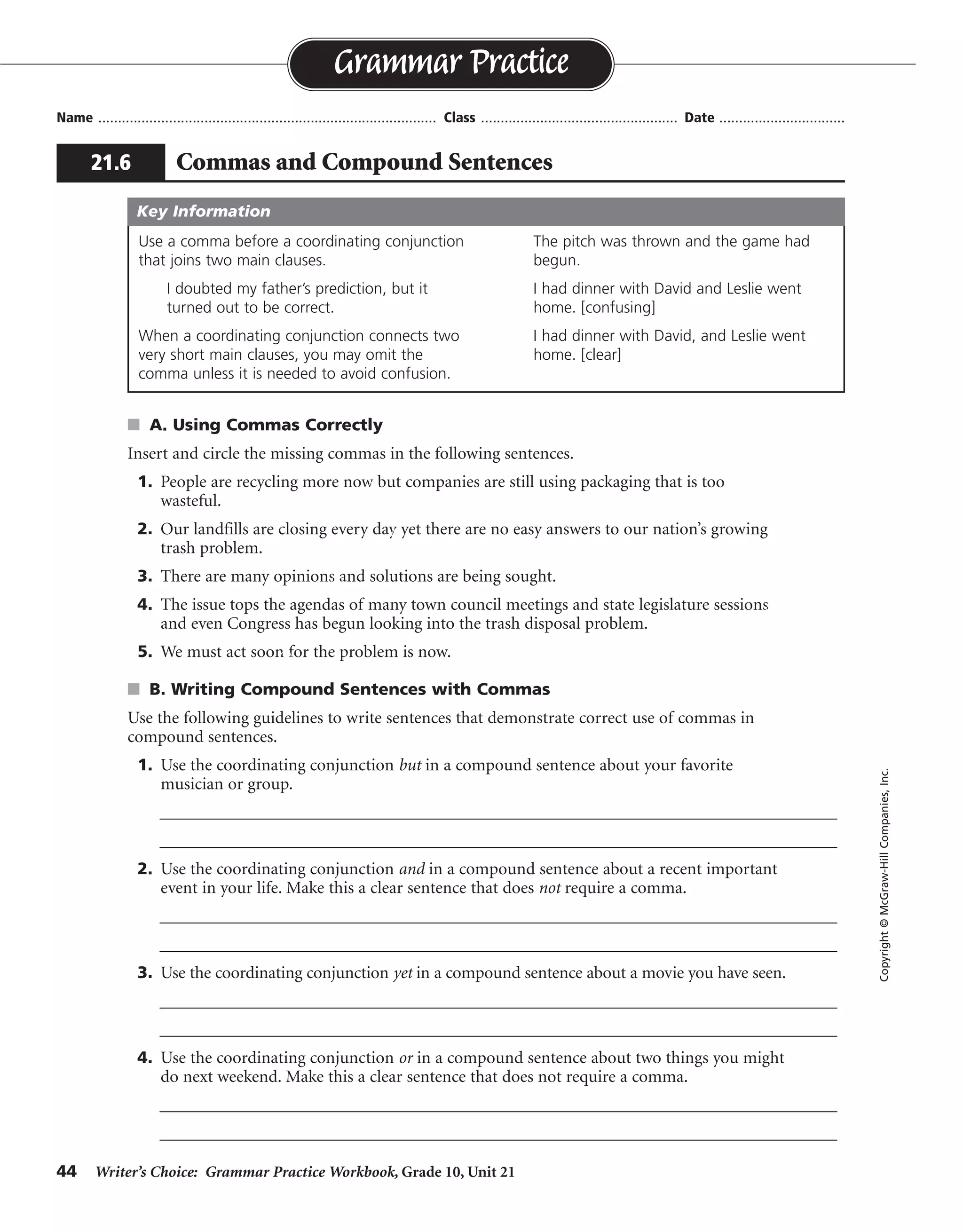 44 Writer’s Choice: Grammar Practice Workbook, Grade 10, Unit 21
s A. Using Commas Correctly
Insert and circle the missing commas in the following sentences.
1. People are recycling more now but companies are still using packaging that is too
wasteful.
2. Our landfills are closing every day yet there are no easy answers to our nation’s growing
trash problem.
3. There are many opinions and solutions are being sought.
4. The issue tops the agendas of many town council meetings and state legislature sessions
and even Congress has begun looking into the trash disposal problem.
5. We must act soon for the problem is now.
s B. Writing Compound Sentences with Commas
Use the following guidelines to write sentences that demonstrate correct use of commas in
compound sentences.
1. Use the coordinating conjunction but in a compound sentence about your favorite
musician or group.
__________________________________________________________________________________
__________________________________________________________________________________
2. Use the coordinating conjunction and in a compound sentence about a recent important
event in your life. Make this a clear sentence that does not require a comma.
__________________________________________________________________________________
__________________________________________________________________________________
3. Use the coordinating conjunction yet in a compound sentence about a movie you have seen.
__________________________________________________________________________________
__________________________________________________________________________________
4. Use the coordinating conjunction or in a compound sentence about two things you might
do next weekend. Make this a clear sentence that does not require a comma.
__________________________________________________________________________________
__________________________________________________________________________________
Name ...................................................................................... Class .................................................. Date ................................
Grammar Practice
21.6 Commas and Compound Sentences
Copyright©McGraw-HillCompanies,Inc.
Use a comma before a coordinating conjunction
that joins two main clauses.
I doubted my father’s prediction, but it
turned out to be correct.
When a coordinating conjunction connects two
very short main clauses, you may omit the
comma unless it is needed to avoid confusion.
The pitch was thrown and the game had
begun.
I had dinner with David and Leslie went
home. [confusing]
I had dinner with David, and Leslie went
home. [clear]
Key Information
,
,
,
,
,
Sentences will vary.
 