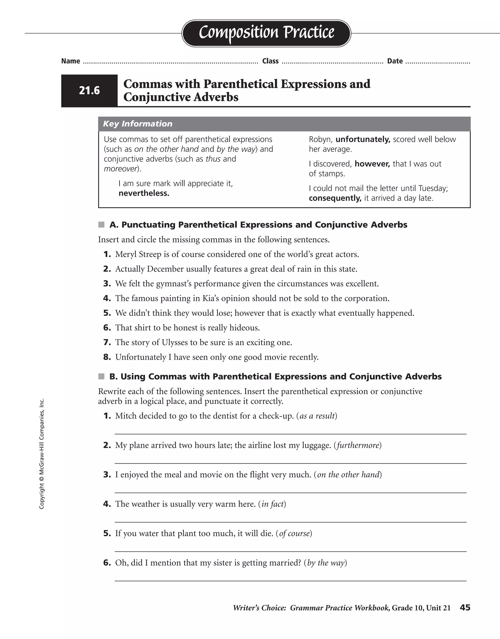 Writer’s Choice: Grammar Practice Workbook, Grade 10, Unit 21 45
Name ...................................................................................... Class .................................................. Date ................................
s A. Punctuating Parenthetical Expressions and Conjunctive Adverbs
Insert and circle the missing commas in the following sentences.
1. Meryl Streep is of course considered one of the world’s great actors.
2. Actually December usually features a great deal of rain in this state.
3. We felt the gymnast’s performance given the circumstances was excellent.
4. The famous painting in Kia’s opinion should not be sold to the corporation.
5. We didn’t think they would lose; however that is exactly what eventually happened.
6. That shirt to be honest is really hideous.
7. The story of Ulysses to be sure is an exciting one.
8. Unfortunately I have seen only one good movie recently.
s B. Using Commas with Parenthetical Expressions and Conjunctive Adverbs
Rewrite each of the following sentences. Insert the parenthetical expression or conjunctive
adverb in a logical place, and punctuate it correctly.
1. Mitch decided to go to the dentist for a check-up. (as a result)
__________________________________________________________________________________
2. My plane arrived two hours late; the airline lost my luggage. (furthermore)
__________________________________________________________________________________
3. I enjoyed the meal and movie on the flight very much. (on the other hand)
__________________________________________________________________________________
4. The weather is usually very warm here. (in fact)
__________________________________________________________________________________
5. If you water that plant too much, it will die. (of course)
__________________________________________________________________________________
6. Oh, did I mention that my sister is getting married? (by the way)
__________________________________________________________________________________
Composition PracticeCopyright©McGraw-HillCompanies,Inc.
21.6
Commas with Parenthetical Expressions and
Conjunctive Adverbs
Use commas to set off parenthetical expressions
(such as on the other hand and by the way) and
conjunctive adverbs (such as thus and
moreover).
I am sure mark will appreciate it,
nevertheless.
Robyn, unfortunately, scored well below
her average.
I discovered, however, that I was out
of stamps.
I could not mail the letter until Tuesday;
consequently, it arrived a day late.
Key Information
, ,
,
, ,
, ,
,
,
, ,
,
,
As a result, Mitch. . . . or Mitch decided, as a result,. . . .
late; furthermore,
much, of course or Of course, if or will die, of course
Oh, by the way, did
weather, in fact, is or In fact, the weather
On the other hand, I enjoyed. . . . or I, on the other hand,
 