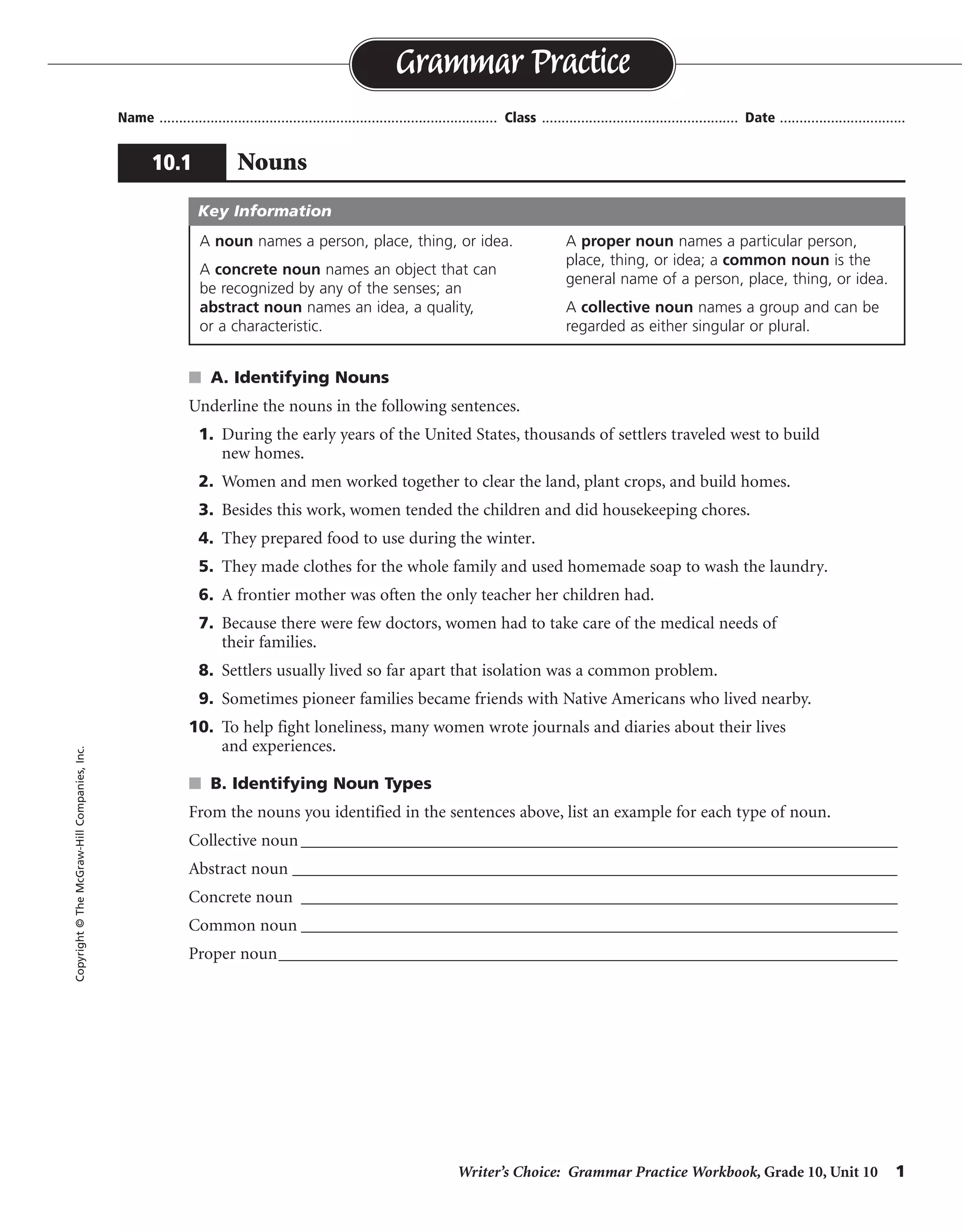 Writer’s Choice: Grammar Practice Workbook, Grade 10, Unit 10 1
Name ...................................................................................... Class .................................................. Date ................................
s A. Identifying Nouns
Underline the nouns in the following sentences.
1. During the early years of the United States, thousands of settlers traveled west to build
new homes.
2. Women and men worked together to clear the land, plant crops, and build homes.
3. Besides this work, women tended the children and did housekeeping chores.
4. They prepared food to use during the winter.
5. They made clothes for the whole family and used homemade soap to wash the laundry.
6. A frontier mother was often the only teacher her children had.
7. Because there were few doctors, women had to take care of the medical needs of
their families.
8. Settlers usually lived so far apart that isolation was a common problem.
9. Sometimes pioneer families became friends with Native Americans who lived nearby.
10. To help fight loneliness, many women wrote journals and diaries about their lives
and experiences.
s B. Identifying Noun Types
From the nouns you identified in the sentences above, list an example for each type of noun.
Collective noun_____________________________________________________________________
Abstract noun ______________________________________________________________________
Concrete noun _____________________________________________________________________
Common noun _____________________________________________________________________
Proper noun___________________________________________________________________________
Grammar Practice
10.1 Nouns
Copyright©TheMcGraw-HillCompanies,Inc.
A noun names a person, place, thing, or idea.
A concrete noun names an object that can
be recognized by any of the senses; an
abstract noun names an idea, a quality,
or a characteristic.
A proper noun names a particular person,
place, thing, or idea; a common noun is the
general name of a person, place, thing, or idea.
A collective noun names a group and can be
regarded as either singular or plural.
Key Information
Possible answers are given.
family
isolation, loneliness
women, land, United States
years, settlers, journals
United States, Native Americans
 