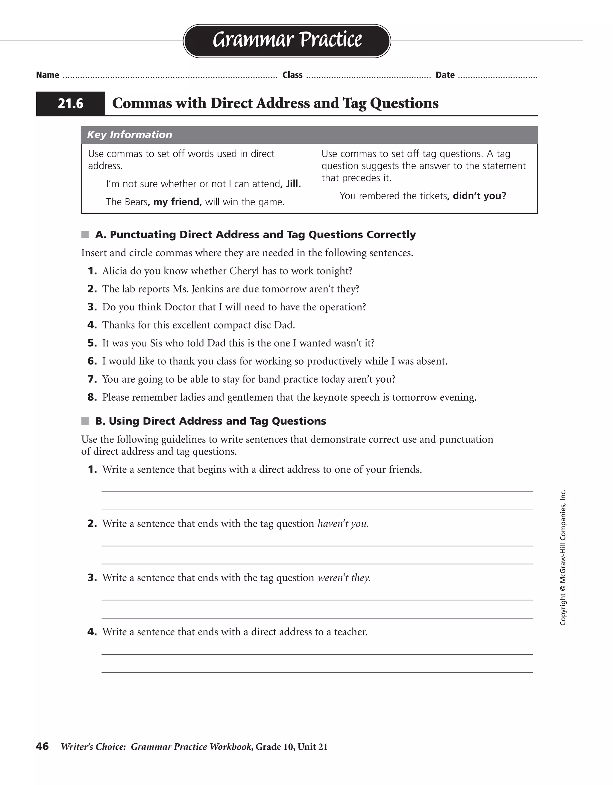 46 Writer’s Choice: Grammar Practice Workbook, Grade 10, Unit 21
s A. Punctuating Direct Address and Tag Questions Correctly
Insert and circle commas where they are needed in the following sentences.
1. Alicia do you know whether Cheryl has to work tonight?
2. The lab reports Ms. Jenkins are due tomorrow aren’t they?
3. Do you think Doctor that I will need to have the operation?
4. Thanks for this excellent compact disc Dad.
5. It was you Sis who told Dad this is the one I wanted wasn’t it?
6. I would like to thank you class for working so productively while I was absent.
7. You are going to be able to stay for band practice today aren’t you?
8. Please remember ladies and gentlemen that the keynote speech is tomorrow evening.
s B. Using Direct Address and Tag Questions
Use the following guidelines to write sentences that demonstrate correct use and punctuation
of direct address and tag questions.
1. Write a sentence that begins with a direct address to one of your friends.
__________________________________________________________________________________
__________________________________________________________________________________
2. Write a sentence that ends with the tag question haven’t you.
__________________________________________________________________________________
__________________________________________________________________________________
3. Write a sentence that ends with the tag question weren’t they.
__________________________________________________________________________________
__________________________________________________________________________________
4. Write a sentence that ends with a direct address to a teacher.
__________________________________________________________________________________
__________________________________________________________________________________
Name ...................................................................................... Class .................................................. Date ................................
Grammar Practice
21.6 Commas with Direct Address and Tag Questions
Copyright©McGraw-HillCompanies,Inc.
Use commas to set off words used in direct
address.
I’m not sure whether or not I can attend, Jill.
The Bears, my friend, will win the game.
Use commas to set off tag questions. A tag
question suggests the answer to the statement
that precedes it.
You rembered the tickets, didn’t you?
Key Information
,
,
,
,
,,
, ,
,
,,
,
,
,,
Sentences will vary.
 