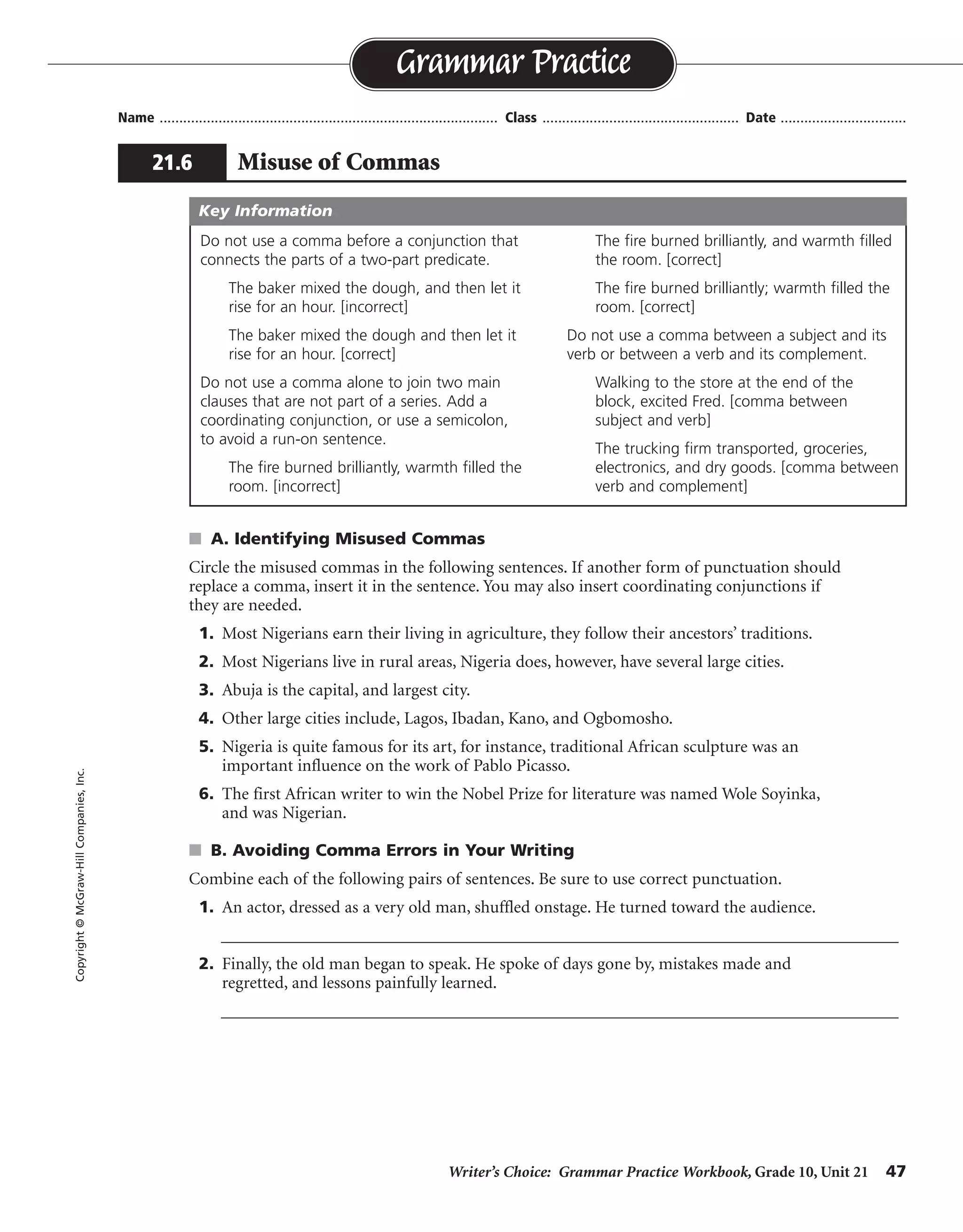 Writer’s Choice: Grammar Practice Workbook, Grade 10, Unit 21 47
Name ...................................................................................... Class .................................................. Date ................................
s A. Identifying Misused Commas
Circle the misused commas in the following sentences. If another form of punctuation should
replace a comma, insert it in the sentence. You may also insert coordinating conjunctions if
they are needed.
1. Most Nigerians earn their living in agriculture, they follow their ancestors’ traditions.
2. Most Nigerians live in rural areas, Nigeria does, however, have several large cities.
3. Abuja is the capital, and largest city.
4. Other large cities include, Lagos, Ibadan, Kano, and Ogbomosho.
5. Nigeria is quite famous for its art, for instance, traditional African sculpture was an
important influence on the work of Pablo Picasso.
6. The first African writer to win the Nobel Prize for literature was named Wole Soyinka,
and was Nigerian.
s B. Avoiding Comma Errors in Your Writing
Combine each of the following pairs of sentences. Be sure to use correct punctuation.
1. An actor, dressed as a very old man, shuffled onstage. He turned toward the audience.
__________________________________________________________________________________
2. Finally, the old man began to speak. He spoke of days gone by, mistakes made and
regretted, and lessons painfully learned.
__________________________________________________________________________________
Grammar Practice
21.6 Misuse of Commas
Copyright©McGraw-HillCompanies,Inc.
Do not use a comma before a conjunction that
connects the parts of a two-part predicate.
The baker mixed the dough, and then let it
rise for an hour. [incorrect]
The baker mixed the dough and then let it
rise for an hour. [correct]
Do not use a comma alone to join two main
clauses that are not part of a series. Add a
coordinating conjunction, or use a semicolon,
to avoid a run-on sentence.
The fire burned brilliantly, warmth filled the
room. [incorrect]
The fire burned brilliantly, and warmth filled
the room. [correct]
The fire burned brilliantly; warmth filled the
room. [correct]
Do not use a comma between a subject and its
verb or between a verb and its complement.
Walking to the store at the end of the
block, excited Fred. [comma between
subject and verb]
The trucking firm transported, groceries,
electronics, and dry goods. [comma between
verb and complement]
Key Information
;
;
;
onstage and turned
began to speak of days gone by
 
