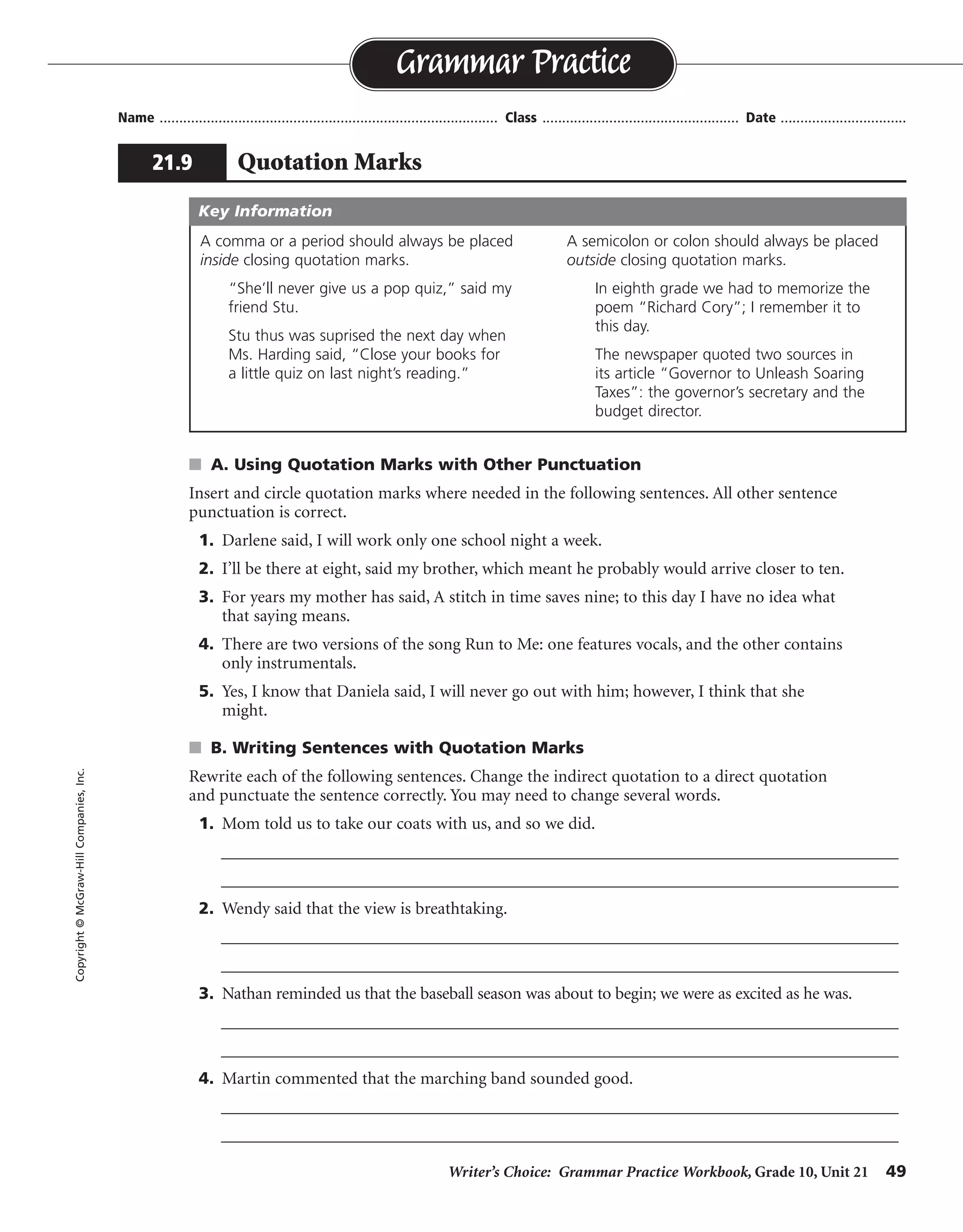 Writer’s Choice: Grammar Practice Workbook, Grade 10, Unit 21 49
Name ...................................................................................... Class .................................................. Date ................................
s A. Using Quotation Marks with Other Punctuation
Insert and circle quotation marks where needed in the following sentences. All other sentence
punctuation is correct.
1. Darlene said, I will work only one school night a week.
2. I’ll be there at eight, said my brother, which meant he probably would arrive closer to ten.
3. For years my mother has said, A stitch in time saves nine; to this day I have no idea what
that saying means.
4. There are two versions of the song Run to Me: one features vocals, and the other contains
only instrumentals.
5. Yes, I know that Daniela said, I will never go out with him; however, I think that she
might.
s B. Writing Sentences with Quotation Marks
Rewrite each of the following sentences. Change the indirect quotation to a direct quotation
and punctuate the sentence correctly. You may need to change several words.
1. Mom told us to take our coats with us, and so we did.
__________________________________________________________________________________
__________________________________________________________________________________
2. Wendy said that the view is breathtaking.
__________________________________________________________________________________
__________________________________________________________________________________
3. Nathan reminded us that the baseball season was about to begin; we were as excited as he was.
__________________________________________________________________________________
__________________________________________________________________________________
4. Martin commented that the marching band sounded good.
__________________________________________________________________________________
__________________________________________________________________________________
Grammar Practice
21.9 Quotation Marks
Copyright©McGraw-HillCompanies,Inc.
A comma or a period should always be placed
inside closing quotation marks.
“She’ll never give us a pop quiz,” said my
friend Stu.
Stu thus was suprised the next day when
Ms. Harding said, “Close your books for
a little quiz on last night’s reading.”
A semicolon or colon should always be placed
outside closing quotation marks.
In eighth grade we had to memorize the
poem “Richard Cory”; I remember it to
this day.
The newspaper quoted two sources in
its article “Governor to Unleash Soaring
Taxes”: the governor’s secretary and the
budget director.
Key Information
“ ”
“
“
“
“
”
”
”
”
Mom told us, “Take your coats with you,” and so we did.
Wendy said, “The view is breathtaking.”
Nathan reminded us, “The baseball season is about to begin”; we were as excited as he was.
Martin commented, “The marching band sounds good.”
^
^
^ ^
^ ^
^ ^
^
^
 
