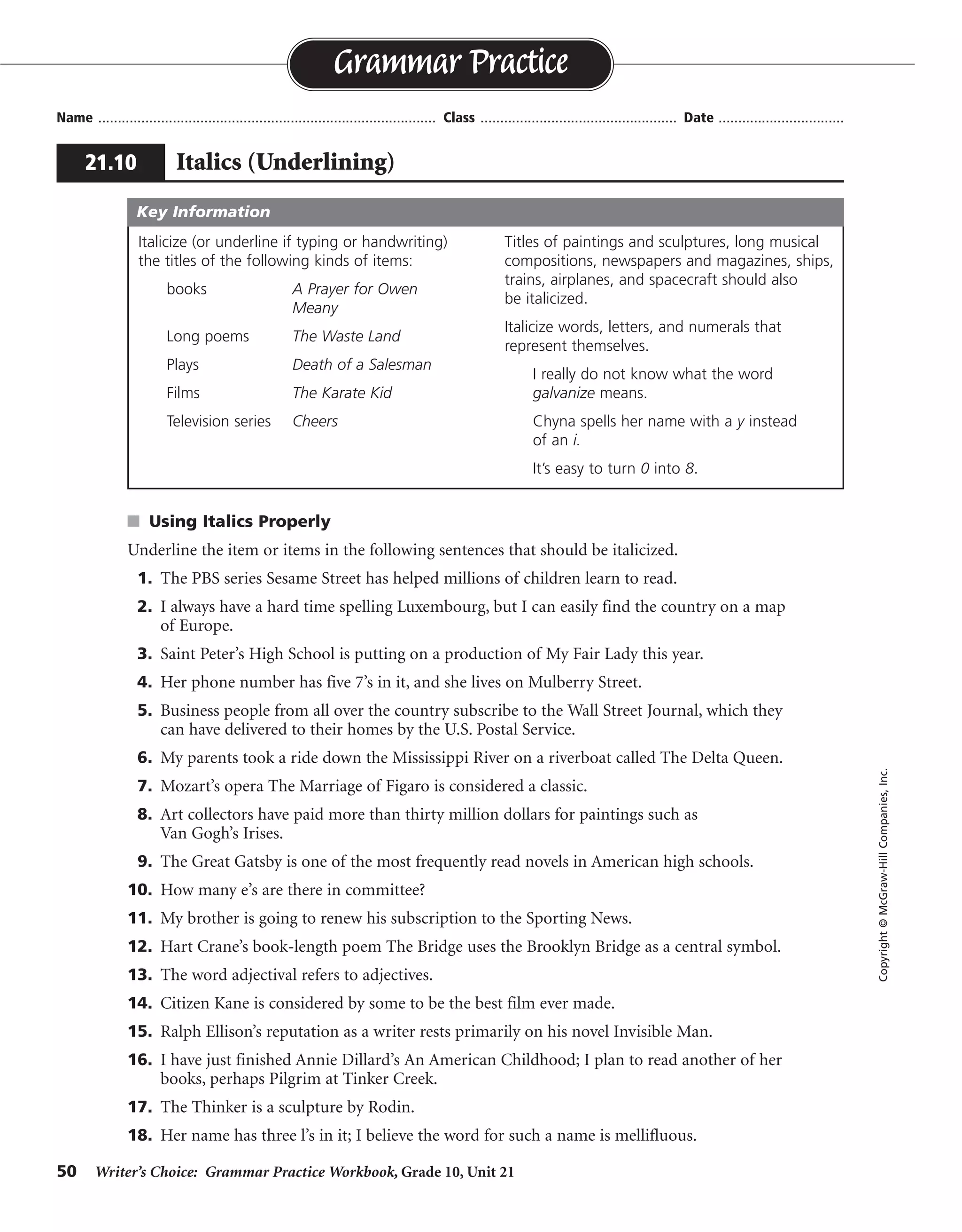 50 Writer’s Choice: Grammar Practice Workbook, Grade 10, Unit 21
s Using Italics Properly
Underline the item or items in the following sentences that should be italicized.
1. The PBS series Sesame Street has helped millions of children learn to read.
2. I always have a hard time spelling Luxembourg, but I can easily find the country on a map
of Europe.
3. Saint Peter’s High School is putting on a production of My Fair Lady this year.
4. Her phone number has five 7’s in it, and she lives on Mulberry Street.
5. Business people from all over the country subscribe to the Wall Street Journal, which they
can have delivered to their homes by the U.S. Postal Service.
6. My parents took a ride down the Mississippi River on a riverboat called The Delta Queen.
7. Mozart’s opera The Marriage of Figaro is considered a classic.
8. Art collectors have paid more than thirty million dollars for paintings such as
Van Gogh’s Irises.
9. The Great Gatsby is one of the most frequently read novels in American high schools.
10. How many e’s are there in committee?
11. My brother is going to renew his subscription to the Sporting News.
12. Hart Crane’s book-length poem The Bridge uses the Brooklyn Bridge as a central symbol.
13. The word adjectival refers to adjectives.
14. Citizen Kane is considered by some to be the best film ever made.
15. Ralph Ellison’s reputation as a writer rests primarily on his novel Invisible Man.
16. I have just finished Annie Dillard’s An American Childhood; I plan to read another of her
books, perhaps Pilgrim at Tinker Creek.
17. The Thinker is a sculpture by Rodin.
18. Her name has three l’s in it; I believe the word for such a name is mellifluous.
Name ...................................................................................... Class .................................................. Date ................................
Grammar Practice
21.10 Italics (Underlining)
Copyright©McGraw-HillCompanies,Inc.
Italicize (or underline if typing or handwriting)
the titles of the following kinds of items:
books A Prayer for Owen
Meany
Long poems The Waste Land
Plays Death of a Salesman
Films The Karate Kid
Television series Cheers
Titles of paintings and sculptures, long musical
compositions, newspapers and magazines, ships,
trains, airplanes, and spacecraft should also
be italicized.
Italicize words, letters, and numerals that
represent themselves.
I really do not know what the word
galvanize means.
Chyna spells her name with a y instead
of an i.
It’s easy to turn 0 into 8.
Key Information
 