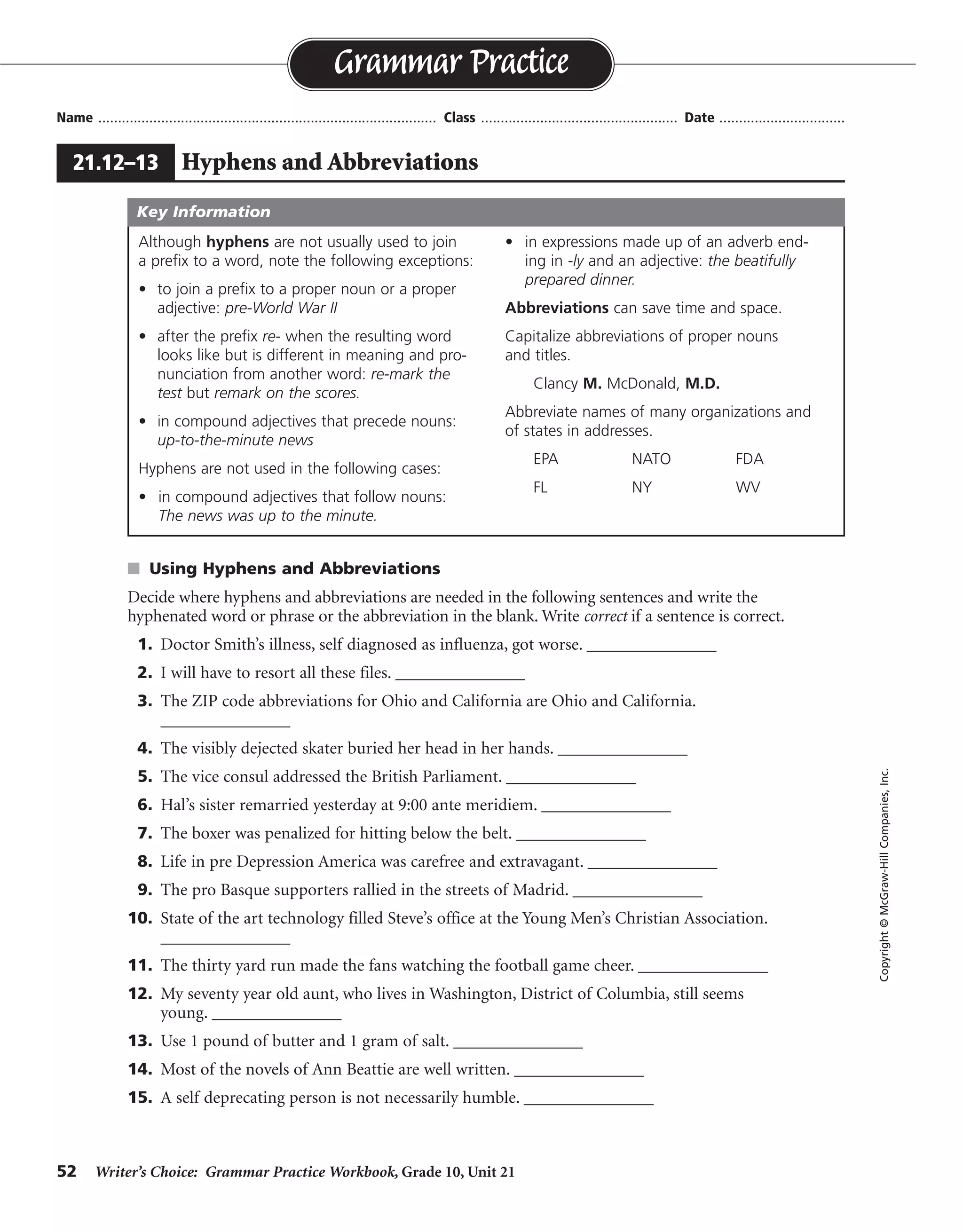 52 Writer’s Choice: Grammar Practice Workbook, Grade 10, Unit 21
s Using Hyphens and Abbreviations
Decide where hyphens and abbreviations are needed in the following sentences and write the
hyphenated word or phrase or the abbreviation in the blank. Write correct if a sentence is correct.
1. Doctor Smith’s illness, self diagnosed as influenza, got worse. _______________
2. I will have to resort all these files. _______________
3. The ZIP code abbreviations for Ohio and California are Ohio and California.
_______________
4. The visibly dejected skater buried her head in her hands. _______________
5. The vice consul addressed the British Parliament. _______________
6. Hal’s sister remarried yesterday at 9:00 ante meridiem. _______________
7. The boxer was penalized for hitting below the belt. _______________
8. Life in pre Depression America was carefree and extravagant. _______________
9. The pro Basque supporters rallied in the streets of Madrid. _______________
10. State of the art technology filled Steve’s office at the Young Men’s Christian Association.
_______________
11. The thirty yard run made the fans watching the football game cheer. _______________
12. My seventy year old aunt, who lives in Washington, District of Columbia, still seems
young. _______________
13. Use 1 pound of butter and 1 gram of salt. _______________
14. Most of the novels of Ann Beattie are well written. _______________
15. A self deprecating person is not necessarily humble. _______________
Name ...................................................................................... Class .................................................. Date ................................
Grammar Practice
21.12–13 Hyphens and Abbreviations
Copyright©McGraw-HillCompanies,Inc.
Although hyphens are not usually used to join
a prefix to a word, note the following exceptions:
• to join a prefix to a proper noun or a proper
adjective: pre-World War II
• after the prefix re- when the resulting word
looks like but is different in meaning and pro-
nunciation from another word: re-mark the
test but remark on the scores.
• in compound adjectives that precede nouns:
up-to-the-minute news
Hyphens are not used in the following cases:
• in compound adjectives that follow nouns:
The news was up to the minute.
• in expressions made up of an adverb end-
ing in -ly and an adjective: the beatifully
prepared dinner.
Abbreviations can save time and space.
Capitalize abbreviations of proper nouns
and titles.
Clancy M. McDonald, M.D.
Abbreviate names of many organizations and
of states in addresses.
EPA NATO FDA
FL NY WV
Key Information
Dr. Smith’s, self-diagnosed
re-sort
ZIP-code; OH; CA
correct
vice-consul
A.M.
correct
pre-Depression
pro-Basque
State-of-the-art; YMCA
thirty-yard
seventy-year-old; D.C.
1 lb.; 1g
correct
self-deprecating
 