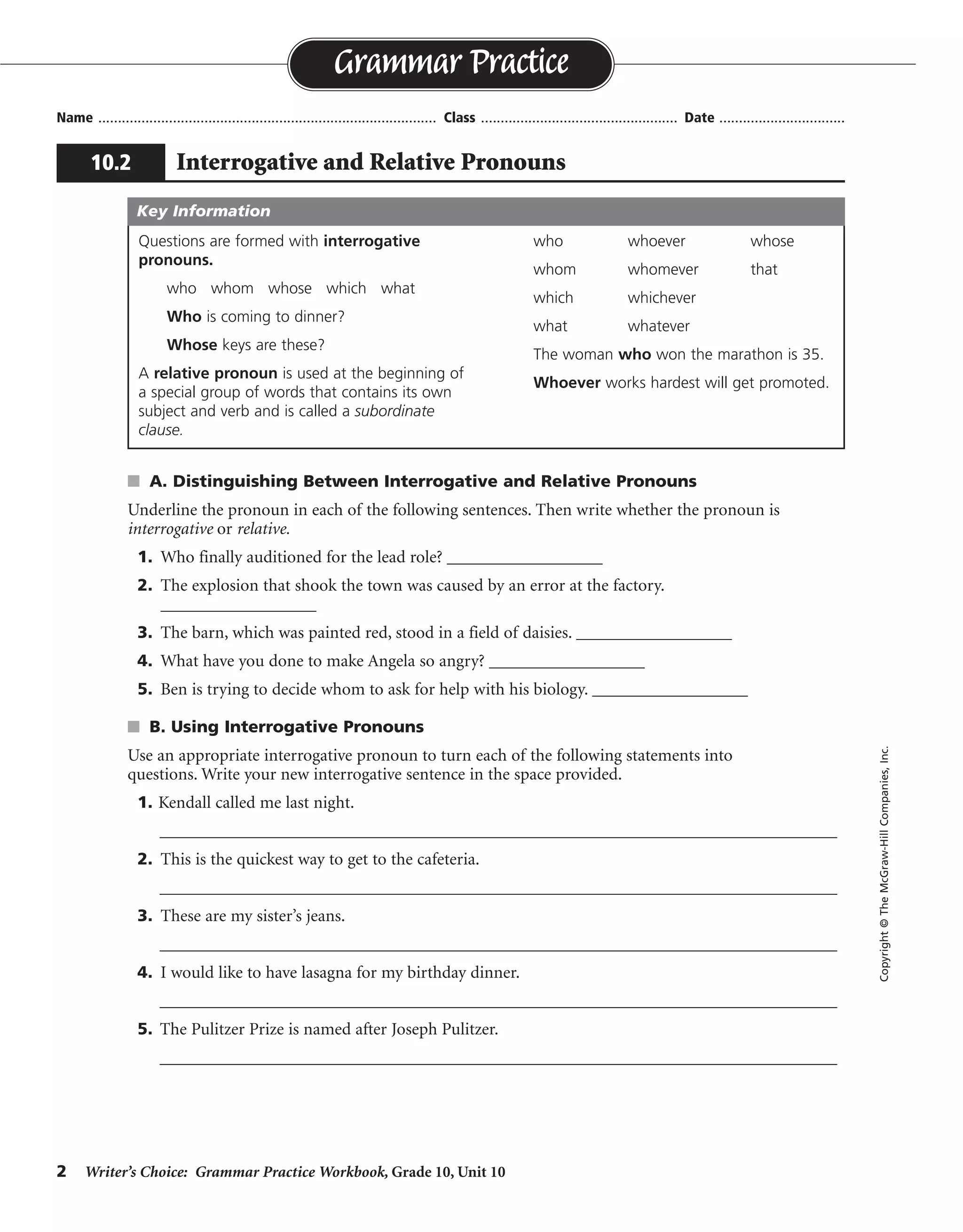 2 Writer’s Choice: Grammar Practice Workbook, Grade 10, Unit 10
s A. Distinguishing Between Interrogative and Relative Pronouns
Underline the pronoun in each of the following sentences. Then write whether the pronoun is
interrogative or relative.
1. Who finally auditioned for the lead role? __________________
2. The explosion that shook the town was caused by an error at the factory.
__________________
3. The barn, which was painted red, stood in a field of daisies. __________________
4. What have you done to make Angela so angry? __________________
5. Ben is trying to decide whom to ask for help with his biology. __________________
s B. Using Interrogative Pronouns
Use an appropriate interrogative pronoun to turn each of the following statements into
questions. Write your new interrogative sentence in the space provided.
1. Kendall called me last night.
__________________________________________________________________________________
2. This is the quickest way to get to the cafeteria.
__________________________________________________________________________________
3. These are my sister’s jeans.
__________________________________________________________________________________
4. I would like to have lasagna for my birthday dinner.
__________________________________________________________________________________
5. The Pulitzer Prize is named after Joseph Pulitzer.
__________________________________________________________________________________
Name ...................................................................................... Class .................................................. Date ................................
Grammar Practice
10.2 Interrogative and Relative Pronouns
Copyright©TheMcGraw-HillCompanies,Inc.
Questions are formed with interrogative
pronouns.
who whom whose which what
Who is coming to dinner?
Whose keys are these?
A relative pronoun is used at the beginning of
a special group of words that contains its own
subject and verb and is called a subordinate
clause.
who whoever whose
whom whomever that
which whichever
what whatever
The woman who won the marathon is 35.
Whoever works hardest will get promoted.
Key Information
interrogative
relative
relative
interrogative
relative
Whom did Kendall call last night?/Who called you last night?
Which/What is the quickest way to get to the cafeteria?
Whose jeans are these?
What would you like to have for your birthday dinner?
After whom is the Pulitzer Prize named?
 