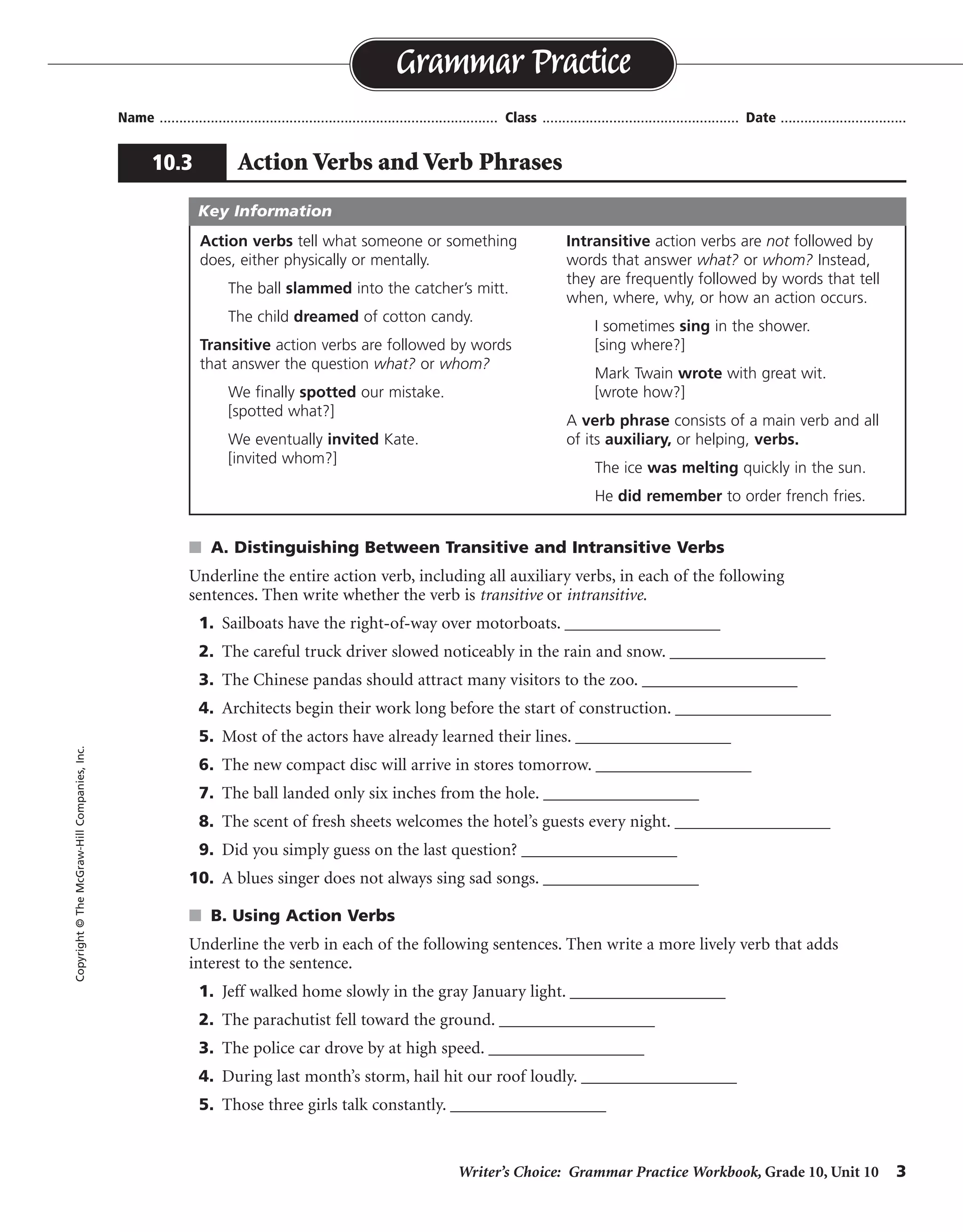 Writer’s Choice: Grammar Practice Workbook, Grade 10, Unit 10 3
Name ...................................................................................... Class .................................................. Date ................................
s A. Distinguishing Between Transitive and Intransitive Verbs
Underline the entire action verb, including all auxiliary verbs, in each of the following
sentences. Then write whether the verb is transitive or intransitive.
1. Sailboats have the right-of-way over motorboats. __________________
2. The careful truck driver slowed noticeably in the rain and snow. __________________
3. The Chinese pandas should attract many visitors to the zoo. __________________
4. Architects begin their work long before the start of construction. __________________
5. Most of the actors have already learned their lines. __________________
6. The new compact disc will arrive in stores tomorrow. __________________
7. The ball landed only six inches from the hole. __________________
8. The scent of fresh sheets welcomes the hotel’s guests every night. __________________
9. Did you simply guess on the last question? __________________
10. A blues singer does not always sing sad songs. __________________
s B. Using Action Verbs
Underline the verb in each of the following sentences. Then write a more lively verb that adds
interest to the sentence.
1. Jeff walked home slowly in the gray January light. __________________
2. The parachutist fell toward the ground. __________________
3. The police car drove by at high speed. __________________
4. During last month’s storm, hail hit our roof loudly. __________________
5. Those three girls talk constantly. __________________
Grammar Practice
10.3 Action Verbs and Verb Phrases
Copyright©TheMcGraw-HillCompanies,Inc.
Action verbs tell what someone or something
does, either physically or mentally.
The ball slammed into the catcher’s mitt.
The child dreamed of cotton candy.
Transitive action verbs are followed by words
that answer the question what? or whom?
We finally spotted our mistake.
[spotted what?]
We eventually invited Kate.
[invited whom?]
Intransitive action verbs are not followed by
words that answer what? or whom? Instead,
they are frequently followed by words that tell
when, where, why, or how an action occurs.
I sometimes sing in the shower.
[sing where?]
Mark Twain wrote with great wit.
[wrote how?]
A verb phrase consists of a main verb and all
of its auxiliary, or helping, verbs.
The ice was melting quickly in the sun.
He did remember to order french fries.
Key Information
transitive
intransitive
transitive
transitive
transitive
intransitive
intransitive
transitive
intransitive
transitive
trudged
plummeted
raced
pelted
chatter
Possible answers are given.
 