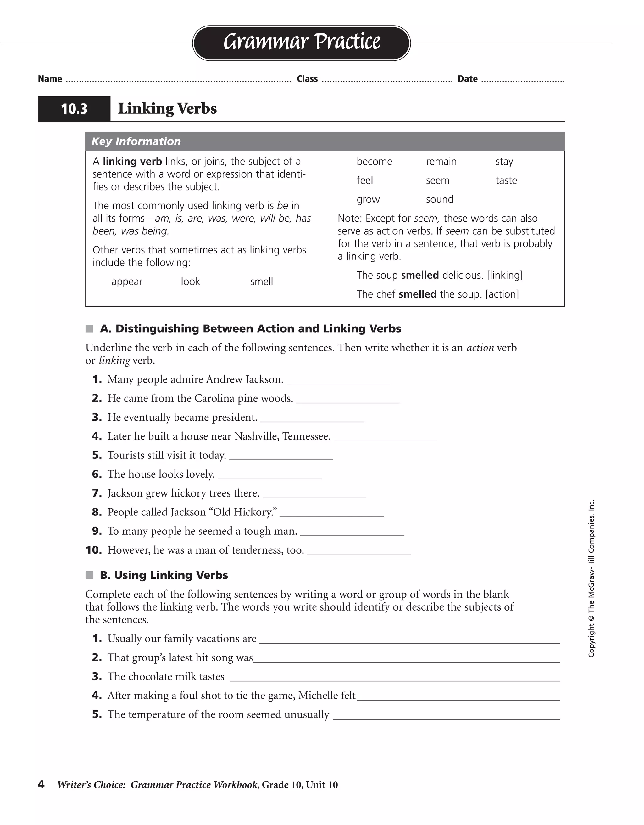 4 Writer’s Choice: Grammar Practice Workbook, Grade 10, Unit 10
s A. Distinguishing Between Action and Linking Verbs
Underline the verb in each of the following sentences. Then write whether it is an action verb
or linking verb.
1. Many people admire Andrew Jackson. __________________
2. He came from the Carolina pine woods. __________________
3. He eventually became president. __________________
4. Later he built a house near Nashville, Tennessee. __________________
5. Tourists still visit it today. __________________
6. The house looks lovely. __________________
7. Jackson grew hickory trees there. __________________
8. People called Jackson “Old Hickory.” __________________
9. To many people he seemed a tough man. __________________
10. However, he was a man of tenderness, too. __________________
s B. Using Linking Verbs
Complete each of the following sentences by writing a word or group of words in the blank
that follows the linking verb. The words you write should identify or describe the subjects of
the sentences.
1. Usually our family vacations are ____________________________________________________
2. That group’s latest hit song was_____________________________________________________
3. The chocolate milk tastes _________________________________________________________
4. After making a foul shot to tie the game, Michelle felt___________________________________
5. The temperature of the room seemed unusually _________________________________________
Name ...................................................................................... Class .................................................. Date ................................
Grammar Practice
10.3 Linking Verbs
Copyright©TheMcGraw-HillCompanies,Inc.
A linking verb links, or joins, the subject of a
sentence with a word or expression that identi-
fies or describes the subject.
The most commonly used linking verb is be in
all its forms—am, is, are, was, were, will be, has
been, was being.
Other verbs that sometimes act as linking verbs
include the following:
appear look smell
become remain stay
feel seem taste
grow sound
Note: Except for seem, these words can also
serve as action verbs. If seem can be substituted
for the verb in a sentence, that verb is probably
a linking verb.
The soup smelled delicious. [linking]
The chef smelled the soup. [action]
Key Information
action
action
linking
action
action
linking
action
action
linking
linking
Sentences will vary.
 