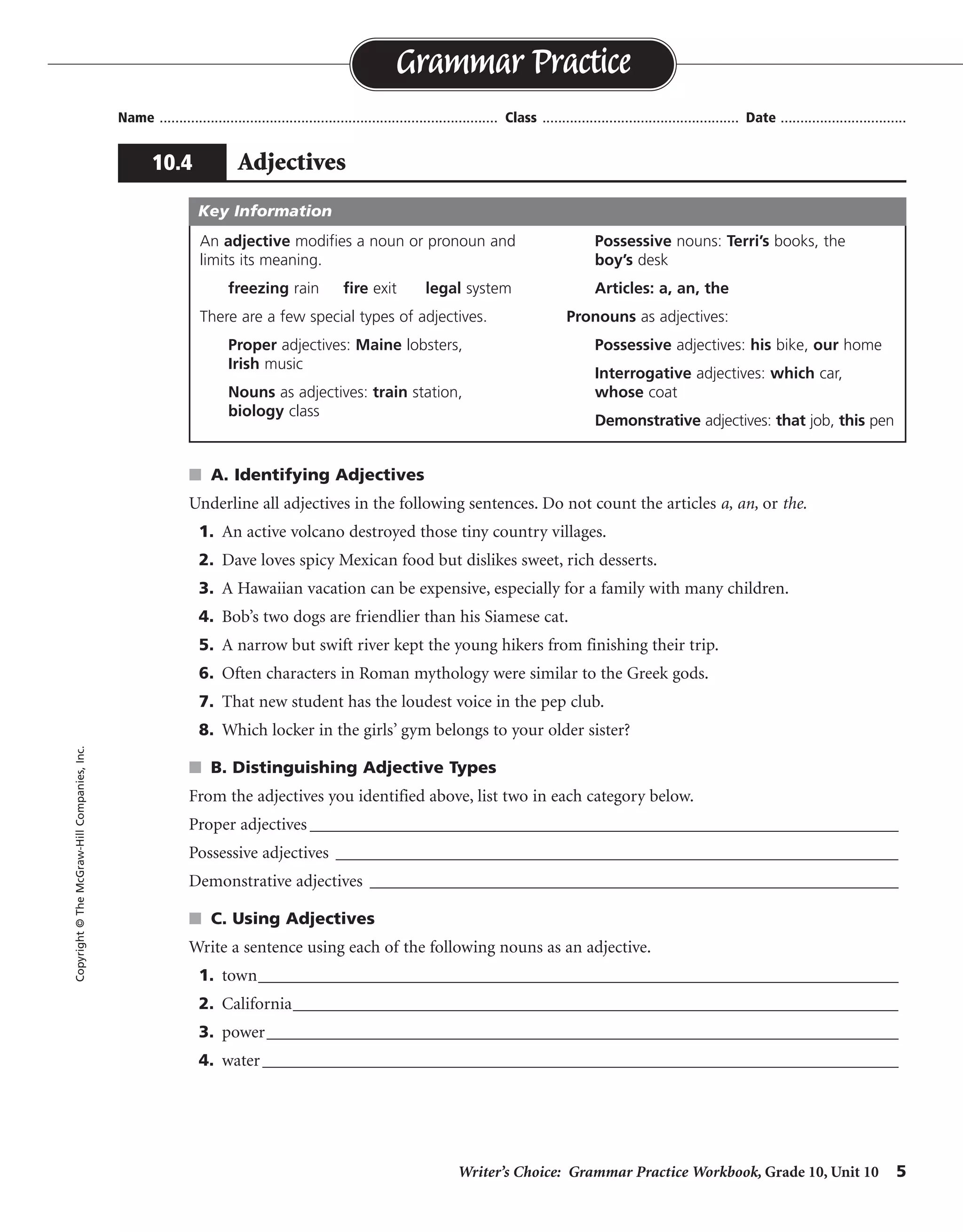 Writer’s Choice: Grammar Practice Workbook, Grade 10, Unit 10 5
Name ...................................................................................... Class .................................................. Date ................................
s A. Identifying Adjectives
Underline all adjectives in the following sentences. Do not count the articles a, an, or the.
1. An active volcano destroyed those tiny country villages.
2. Dave loves spicy Mexican food but dislikes sweet, rich desserts.
3. A Hawaiian vacation can be expensive, especially for a family with many children.
4. Bob’s two dogs are friendlier than his Siamese cat.
5. A narrow but swift river kept the young hikers from finishing their trip.
6. Often characters in Roman mythology were similar to the Greek gods.
7. That new student has the loudest voice in the pep club.
8. Which locker in the girls’ gym belongs to your older sister?
s B. Distinguishing Adjective Types
From the adjectives you identified above, list two in each category below.
Proper adjectives ____________________________________________________________________
Possessive adjectives _________________________________________________________________
Demonstrative adjectives ________________________________________________________________
s C. Using Adjectives
Write a sentence using each of the following nouns as an adjective.
1. town__________________________________________________________________________
2. California______________________________________________________________________
3. power_________________________________________________________________________
4. water_____________________________________________________________________________
Grammar Practice
10.4 Adjectives
Copyright©TheMcGraw-HillCompanies,Inc.
An adjective modifies a noun or pronoun and
limits its meaning.
freezing rain fire exit legal system
There are a few special types of adjectives.
Proper adjectives: Maine lobsters,
Irish music
Nouns as adjectives: train station,
biology class
Possessive nouns: Terri’s books, the
boy’s desk
Articles: a, an, the
Pronouns as adjectives:
Possessive adjectives: his bike, our home
Interrogative adjectives: which car,
whose coat
Demonstrative adjectives: that job, this pen
Key Information
Possible answers are given.
Mexican, Hawaiian, Roman, Greek
Bob’s, his, girls’, your
those, That
Sentences will vary.
 