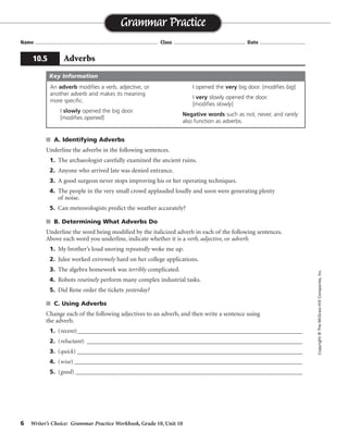 6 Writer’s Choice: Grammar Practice Workbook, Grade 10, Unit 10
s A. Identifying Adverbs
Underline the adverbs in the following sentences.
1. The archaeologist carefully examined the ancient ruins.
2. Anyone who arrived late was denied entrance.
3. A good surgeon never stops improving his or her operating techniques.
4. The people in the very small crowd applauded loudly and soon were generating plenty
of noise.
5. Can meteorologists predict the weather accurately?
s B. Determining What Adverbs Do
Underline the word being modified by the italicized adverb in each of the following sentences.
Above each word you underline, indicate whether it is a verb, adjective, or adverb.
1. My brother’s loud snoring repeatedly woke me up.
2. Julee worked extremely hard on her college applications.
3. The algebra homework was terribly complicated.
4. Robots routinely perform many complex industrial tasks.
5. Did Rene order the tickets yesterday?
s C. Using Adverbs
Change each of the following adjectives to an adverb, and then write a sentence using
the adverb.
1. (recent)________________________________________________________________________
2. (reluctant) _____________________________________________________________________
3. (quick) ________________________________________________________________________
4. (wise) _________________________________________________________________________
5. (good) ____________________________________________________________________________
Name ...................................................................................... Class .................................................. Date ................................
Grammar Practice
10.5 Adverbs
Copyright©TheMcGraw-HillCompanies,Inc.
An adverb modifies a verb, adjective, or
another adverb and makes its meaning
more specific.
I slowly opened the big door.
[modifies opened]
I opened the very big door. [modifies big]
I very slowly opened the door.
[modifies slowly]
Negative words such as not, never, and rarely
also function as adverbs.
Key Information
verb
adverb
verb
verb
adjective
Sentences will vary.
recently
reluctantly
quickly
wisely
well
 