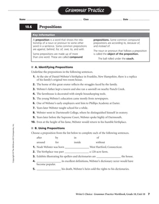 Writer’s Choice: Grammar Practice Workbook, Grade 10, Unit 10 7
Name ...................................................................................... Class .................................................. Date ................................
s A. Identifying Prepositions
Underline the prepositions in the following sentences.
1. At the site of Daniel Webster’s birthplace in Franklin, New Hampshire, there is a replica
of his family’s original two-room house.
2. The home of this great orator reflects the struggles faced by the family.
3. Webster’s father kept a tavern and also ran a sawmill on nearby Punch Creek.
4. The farmhouse is decorated with simple housekeeping tools.
5. The young Webster’s education came mostly from newspapers.
6. One of Webster’s early employers sent him to Phillips Academy at Exeter.
7. Years later Webster taught school for a while.
8. Webster went to Dartmouth College, where he distinguished himself in oratory.
9. Years later before the Supreme Court, Webster spoke highly of Dartmouth.
10. Even at the height of his fame, Webster would return to his humble birthplace.
s B. Using Prepositions
Choose a preposition from the list below to complete each of the following sentences.
after by in of
around for inside without
1. Noah Webster was born _________________ West Hartford, Connecticut.
2. The birthplace was part _________________ a 120-acre farm.
3. Exhibits illustrating his spellers and dictionaries are _________________ the house.
4. _________________ its excellent definitions, Webster’s dictionary never would have
become popular.
5. _________________ his death, Webster’s heirs sold the rights to his dictionaries.
Grammar Practice
10.6 Prepositions
Copyright©TheMcGraw-HillCompanies,Inc.
A preposition is a word that shows the rela-
tionship of a noun or pronoun to some other
word in a sentence. Some common prepositions
are against, behind, for, of, over, to, and with.
Some prepositions are made up of more
than one word. These are called compound
prepositions. Some common compound
prepositions are according to, because of,
and instead of.
The noun or pronoun that follows a preposition
is called the object of the preposition.
The ball rolled under the couch.
Key Information
in
of
inside
Without
After
 