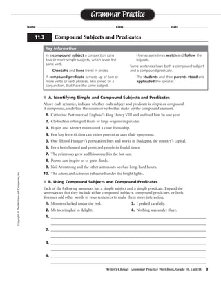 Writer’s Choice: Grammar Practice Workbook, Grade 10, Unit 11 9
Name ...................................................................................... Class .................................................. Date ................................
s A. Identifying Simple and Compound Subjects and Predicates
Above each sentence, indicate whether each subject and predicate is simple or compound.
If compound, underline the nouns or verbs that make up the compound element.
1. Catherine Parr married England’s King Henry VIII and outlived him by one year.
2. Clydesdales often pull floats or large wagons in parades.
3. Haydn and Mozart maintained a close friendship.
4. Few hay fever victims can either prevent or cure their symptoms.
5. One fifth of Hungary’s population lives and works in Budapest, the country’s capital.
6. Forts both housed and protected people in feudal times.
7. The primroses grew and blossomed in the hot sun.
8. Poems can inspire us to great deeds.
9. Neil Armstrong and the other astronauts worked long, hard hours.
10. The actors and actresses rehearsed under the bright lights.
s B. Using Compound Subjects and Compound Predicates
Each of the following sentences has a simple subject and a simple predicate. Expand the
sentences so that they include either compound subjects, compound predicates, or both.
You may add other words to your sentences to make them more interesting.
1. Monsters lurked under the bed. 3. I peeked carefully.
2. My toes tingled in delight. 4. Nothing was under there.
1. __________________________________________________________________________________
__________________________________________________________________________________
2. __________________________________________________________________________________
__________________________________________________________________________________
3. __________________________________________________________________________________
__________________________________________________________________________________
4. __________________________________________________________________________________
__________________________________________________________________________________
Grammar Practice
11.3 Compound Subjects and Predicates
Copyright©TheMcGraw-HillCompanies,Inc.
In a compound subject a conjunction joins
two or more simple subjects, which share the
same verb.
Cheetahs and lions travel in prides.
A compound predicate is made up of two or
more verbs or verb phrases, also joined by a
conjunction, that have the same subject.
Hyenas sometimes watch and follow the
big cats.
Some sentences have both a compound subject
and a compound predicate.
The students and their parents stood and
applauded the speaker.
Key Information
simple
simple simple
compound simple
simple compound
compoundsimple
simple
compound
compound simple
simple
simple simple
compound
compoundsimple
compound
Sentences will vary.
 
