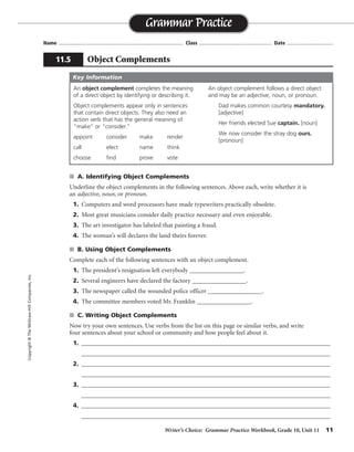Writer’s Choice: Grammar Practice Workbook, Grade 10, Unit 11 11
Name ...................................................................................... Class .................................................. Date ................................
s A. Identifying Object Complements
Underline the object complements in the following sentences. Above each, write whether it is
an adjective, noun, or pronoun.
1. Computers and word processors have made typewriters practically obsolete.
2. Most great musicians consider daily practice necessary and even enjoyable.
3. The art investigator has labeled that painting a fraud.
4. The woman’s will declares the land theirs forever.
s B. Using Object Complements
Complete each of the following sentences with an object complement.
1. The president’s resignation left everybody _________________.
2. Several engineers have declared the factory _________________.
3. The newspaper called the wounded police officer _________________.
4. The committee members voted Mr. Franklin _________________.
s C. Writing Object Complements
Now try your own sentences. Use verbs from the list on this page or similar verbs, and write
four sentences about your school or community and how people feel about it.
1. __________________________________________________________________________________
__________________________________________________________________________________
2. __________________________________________________________________________________
__________________________________________________________________________________
3. __________________________________________________________________________________
__________________________________________________________________________________
4. __________________________________________________________________________________
__________________________________________________________________________________
Grammar Practice
11.5 Object Complements
Copyright©TheMcGraw-HillCompanies,Inc.
An object complement completes the meaning
of a direct object by identifying or describing it.
Object complements appear only in sentences
that contain direct objects. They also need an
action verb that has the general meaning of
“make” or “consider.”
appoint consider make render
call elect name think
choose find prove vote
An object complement follows a direct object
and may be an adjective, noun, or pronoun.
Dad makes common courtesy mandatory.
[adjective]
Her friends elected Sue captain. [noun]
We now consider the stray dog ours.
[pronoun]
Key Information
adjective
adjective
noun
pronoun
surprised
unsafe
heroic
chairperson
Sentences will vary.
Possible answers are given.
 