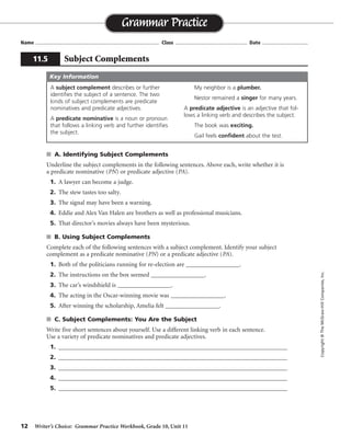 12 Writer’s Choice: Grammar Practice Workbook, Grade 10, Unit 11
s A. Identifying Subject Complements
Underline the subject complements in the following sentences. Above each, write whether it is
a predicate nominative (PN) or predicate adjective (PA).
1. A lawyer can become a judge.
2. The stew tastes too salty.
3. The signal may have been a warning.
4. Eddie and Alex Van Halen are brothers as well as professional musicians.
5. That director’s movies always have been mysterious.
s B. Using Subject Complements
Complete each of the following sentences with a subject complement. Identify your subject
complement as a predicate nominative (PN) or a predicate adjective (PA).
1. Both of the politicians running for re-election are _________________.
2. The instructions on the box seemed _________________.
3. The car’s windshield is _________________.
4. The acting in the Oscar-winning movie was _________________.
5. After winning the scholarship, Amelia felt _________________.
s C. Subject Complements: You Are the Subject
Write five short sentences about yourself. Use a different linking verb in each sentence.
Use a variety of predicate nominatives and predicate adjectives.
1. ____________________________________________________________________________
2. ____________________________________________________________________________
3. ____________________________________________________________________________
4. ____________________________________________________________________________
5. ____________________________________________________________________________
Name ...................................................................................... Class .................................................. Date ................................
Grammar Practice
11.5 Subject Complements
Copyright©TheMcGraw-HillCompanies,Inc.
A subject complement describes or further
identifies the subject of a sentence. The two
kinds of subject complements are predicate
nominatives and predicate adjectives.
A predicate nominative is a noun or pronoun
that follows a linking verb and further identifies
the subject.
My neighbor is a plumber.
Nestor remained a singer for many years.
A predicate adjective is an adjective that fol-
lows a linking verb and describes the subject.
The book was exciting.
Gail feels confident about the test.
Key Information
PN
PA
PN
PN PN
PA
Answers will vary.
Sentences will vary.
 