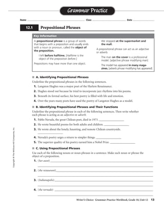 Writer’s Choice: Grammar Practice Workbook, Grade 10, Unit 12 13
Name ...................................................................................... Class .................................................. Date ................................
s A. Identifying Prepositional Phrases
Underline the prepositional phrases in the following sentences.
1. Langston Hughes was a major poet of the Harlem Renaissance.
2. Hughes stood out because he tried to incorporate jazz rhythms into his poems.
3. Beneath its formal surface, his best poetry is filled with life and emotion.
4. Over the years many poets have used the poetry of Langston Hughes as a model.
s B. Identifying Prepositional Phrases and Their Functions
Underline the prepositional phrase in each of the following sentences. Then write whether
each phrase is acting as an adjective or adverb.
1. Pablo Neruda, the great Chilean poet, died in 1973. _________________
2. He wrote beautiful poems for both adults and children. _________________
3. He wrote about the lonely, haunting, and remote Chilean countryside.
_________________
4. Neruda’s poetry urges a return to simpler things. _________________
5. The superior quality of his poetry earned him a Nobel Prize. _________________
s C. Using Prepositional Phrases
Use each of the following nouns or noun phrases in a sentence. Make each noun or phrase the
object of a preposition.
1. (her aunt) _________________________________________________________________________
__________________________________________________________________________________
2. (the restaurant)_____________________________________________________________________
__________________________________________________________________________________
3. (Indianapolis)______________________________________________________________________
__________________________________________________________________________________
4. (the tornado) ______________________________________________________________________
__________________________________________________________________________________
Grammar Practice
12.1 Prepositional Phrases
Copyright©TheMcGraw-HillCompanies,Inc.
A prepositional phrase is a group of words
that begins with a preposition and usually ends
with a noun or pronoun, called the object of
the preposition.
I left before halftime. [Halftime is the
object of the preposition before.]
Prepositions may have more than one object.
We stopped at the supermarket and
the mall.
A prepositional phrase can act as an adjective
or adverb.
The man on the cover is a professional
model. [adjective phrase modifying man]
The model has appeared in many maga-
zines. [adverb phrase modifying has appeared]
Key Information
adverb
adjectives
adjective
adjective
Sentences will vary.
adverb
 