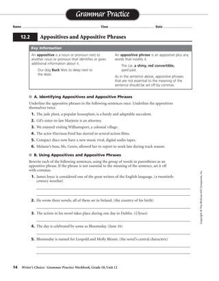 14 Writer’s Choice: Grammar Practice Workbook, Grade 10, Unit 12
s A. Identifying Appositives and Appositive Phrases
Underline the appositive phrases in the following sentences once. Underline the appositives
themselves twice.
1. The jade plant, a popular houseplant, is a hardy and adaptable succulent.
2. Gil’s sister-in-law Marjorie is an attorney.
3. We enjoyed visiting Williamsport, a colonial village.
4. The actor Harrison Ford has starred in several action films.
5. Compact discs now have a new music rival, digital audio tapes.
6. Melanie’s boss, Ms. Green, allowed her to report to work late during track season.
s B. Using Appositives and Appositive Phrases
Rewrite each of the following sentences, using the group of words in parentheses as an
appositive phrase. If the phrase is not essential to the meaning of the sentence, set it off
with commas.
1. James Joyce is considered one of the great writers of the English language. (a twentieth-
century novelist)
__________________________________________________________________________________
__________________________________________________________________________________
2. He wrote three novels, all of them set in Ireland. (the country of his birth)
__________________________________________________________________________________
3. The action in his novel takes place during one day in Dublin. (Ulysses)
__________________________________________________________________________________
4. The day is celebrated by some as Bloomsday. (June 16)
__________________________________________________________________________________
5. Bloomsday is named for Leopold and Molly Bloom. (the novel’s central characters)
__________________________________________________________________________________
__________________________________________________________________________________
Name ...................................................................................... Class .................................................. Date ................................
Grammar Practice
12.2 Appositives and Appositive Phrases
Copyright©TheMcGraw-HillCompanies,Inc.
An appositive is a noun or pronoun next to
another noun or pronoun that identifies or gives
additional information about it.
Our dog Buck likes to sleep next to
the door.
An appositive phrase is an appositive plus any
words that modify it.
The car, a shiny, red convertible,
sped past.
As in the sentence above, appositive phrases
that are not essential to the meaning of the
sentence should be set off by commas.
Key Information
James Joyce, a twentieth-century novelist, is considered. . . .
. . . set in Ireland, the country of his birth.
. . . his novel Ulysses takes place. . . .
. . . Bloomsday, June 16.
. . . for Leopold and Molly Bloom, the novel’s central characters.
 
