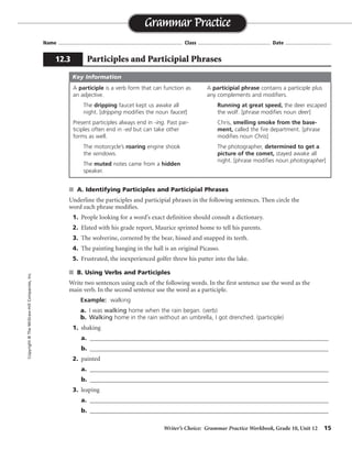 Writer’s Choice: Grammar Practice Workbook, Grade 10, Unit 12 15
Name ...................................................................................... Class .................................................. Date ................................
s A. Identifying Participles and Participial Phrases
Underline the participles and participial phrases in the following sentences. Then circle the
word each phrase modifies.
1. People looking for a word’s exact definition should consult a dictionary.
2. Elated with his grade report, Maurice sprinted home to tell his parents.
3. The wolverine, cornered by the bear, hissed and snapped its teeth.
4. The painting hanging in the hall is an original Picasso.
5. Frustrated, the inexperienced golfer threw his putter into the lake.
s B. Using Verbs and Participles
Write two sentences using each of the following words. In the first sentence use the word as the
main verb. In the second sentence use the word as a participle.
Example: walking
a. I was walking home when the rain began. (verb)
b. Walking home in the rain without an umbrella, I got drenched. (participle)
1. shaking
a. _______________________________________________________________________________
b. _______________________________________________________________________________
2. painted
a. _______________________________________________________________________________
b. _______________________________________________________________________________
3. leaping
a. _______________________________________________________________________________
b. _______________________________________________________________________________
Grammar Practice
12.3 Participles and Participial Phrases
Copyright©TheMcGraw-HillCompanies,Inc.
A participle is a verb form that can function as
an adjective.
The dripping faucet kept us awake all
night. [dripping modifies the noun faucet]
Present participles always end in -ing. Past par-
ticiples often end in -ed but can take other
forms as well.
The motorcycle’s roaring engine shook
the windows.
The muted notes came from a hidden
speaker.
A participial phrase contains a participle plus
any complements and modifiers.
Running at great speed, the deer escaped
the wolf. [phrase modifies noun deer]
Chris, smelling smoke from the base-
ment, called the fire department. [phrase
modifies noun Chris]
The photographer, determined to get a
picture of the comet, stayed awake all
night. [phrase modifies noun photographer]
Key Information
Sentences will vary.
 