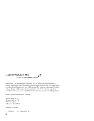 Copyright © The McGraw-Hill Companies, Inc. All rights reserved. Permission is
granted to reproduce material contained herein on the condition that such material be
reproduced only for classroom use; and be provided to students, teachers, and families
without charge; and be used solely in conjunction with Writer’s Choice. Any other
reproduction, for use or sale, is prohibited without written permission of the publisher.
Printed in the United States of America.
Send all inquiries to:
Glencoe/McGraw-Hill
8787 Orion Place
Columbus, Ohio 43240
ISBN 0-07-823356-9
1 2 3 4 5 6 7 8 9 055 04 03 02 01 00
ii
Glencoe/McGraw-Hill
 