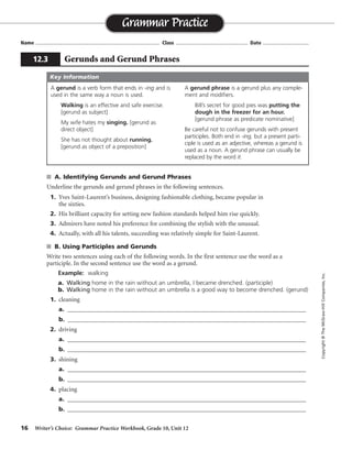 16 Writer’s Choice: Grammar Practice Workbook, Grade 10, Unit 12
s A. Identifying Gerunds and Gerund Phrases
Underline the gerunds and gerund phrases in the following sentences.
1. Yves Saint-Laurent’s business, designing fashionable clothing, became popular in
the sixties.
2. His brilliant capacity for setting new fashion standards helped him rise quickly.
3. Admirers have noted his preference for combining the stylish with the unusual.
4. Actually, with all his talents, succeeding was relatively simple for Saint-Laurent.
s B. Using Participles and Gerunds
Write two sentences using each of the following words. In the first sentence use the word as a
participle. In the second sentence use the word as a gerund.
Example: walking
a. Walking home in the rain without an umbrella, I became drenched. (participle)
b. Walking home in the rain without an umbrella is a good way to become drenched. (gerund)
1. cleaning
a. _______________________________________________________________________________
b. _______________________________________________________________________________
2. driving
a. _______________________________________________________________________________
b. _______________________________________________________________________________
3. shining
a. _______________________________________________________________________________
b. _______________________________________________________________________________
4. placing
a. _______________________________________________________________________________
b. _______________________________________________________________________________
Name ...................................................................................... Class .................................................. Date ................................
Grammar Practice
12.3 Gerunds and Gerund Phrases
Copyright©TheMcGraw-HillCompanies,Inc.
A gerund is a verb form that ends in -ing and is
used in the same way a noun is used.
Walking is an effective and safe exercise.
[gerund as subject]
My wife hates my singing. [gerund as
direct object]
She has not thought about running.
[gerund as object of a preposition]
A gerund phrase is a gerund plus any comple-
ment and modifiers.
Bill’s secret for good pies was putting the
dough in the freezer for an hour.
[gerund phrase as predicate nominative]
Be careful not to confuse gerunds with present
participles. Both end in -ing, but a present parti-
ciple is used as an adjective, whereas a gerund is
used as a noun. A gerund phrase can usually be
replaced by the word it.
Key Information
Sentences will vary.
 