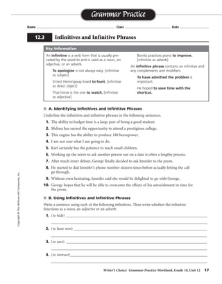 Writer’s Choice: Grammar Practice Workbook, Grade 10, Unit 12 17
Name ...................................................................................... Class .................................................. Date ................................
s A. Identifying Infinitives and Infinitive Phrases
Underline the infinitives and infinitive phrases in the following sentences.
1. The ability to budget time is a large part of being a good student.
2. Melissa has earned the opportunity to attend a prestigious college.
3. This engine has the ability to produce 180 horsepower.
4. I am not sure what I am going to do.
5. Karl certainly has the patience to teach small children.
6. Working up the nerve to ask another person out on a date is often a lengthy process.
7. After much inner debate, George finally decided to ask Jennifer to the prom.
8. He started to dial Jennifer’s phone number sixteen times before actually letting the call
go through.
9. Without even hesitating, Jennifer said she would be delighted to go with George.
10. George hopes that he will be able to overcome the effects of his astonishment in time for
the prom.
s B. Using Infinitives and Infinitive Phrases
Write a sentence using each of the following infinitives. Then write whether the infinitive
functions as a noun, an adjective or an adverb.
1. (to hide) __________________________________________________________________________
__________________________________________________________________________________
2. (to have won) ______________________________________________________________________
__________________________________________________________________________________
3. (to save) __________________________________________________________________________
__________________________________________________________________________________
4. (to instruct)________________________________________________________________________
__________________________________________________________________________________
Grammar Practice
12.3 Infinitives and Infinitive Phrases
Copyright©TheMcGraw-HillCompanies,Inc.
An infinitive is a verb form that is usually pre-
ceded by the word to and is used as a noun, an
adjective, or an adverb.
To apologize is not always easy. [infinitive
as subject]
Ernest Hemingway loved to hunt. [infinitive
as direct object]
That horse is the one to watch. [infinitive
as adjective]
Bonita practices piano to improve.
[infinitive as adverb]
An infinitive phrase contains an infinitive and
any complements and modifiers.
To have admitted the problem is
important.
He hoped to save time with the
shortcut.
Key Information
Sentences will vary.
 