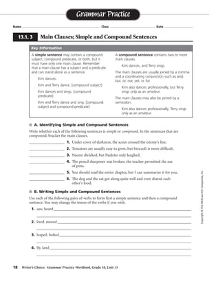 18 Writer’s Choice: Grammar Practice Workbook, Grade 10, Unit 13
s A. Identifying Simple and Compound Sentences
Write whether each of the following sentences is simple or compound. In the sentences that are
compound, bracket the main clauses.
__________________ 1. Under cover of darkness, the scout crossed the enemy’s line.
__________________ 2. Tomatoes are usually easy to grow, but broccoli is more difficult.
__________________ 3. Naomi shrieked, but Paulette only laughed.
__________________ 4. The pencil sharpener was broken; the teacher permitted the use
of pens.
__________________ 5. You should read the entire chapter, but I can summarize it for you.
__________________ 6. The dog and the cat got along quite well and even shared each
other’s food.
s B. Writing Simple and Compound Sentences
Use each of the following pairs of verbs to form first a simple sentence and then a compound
sentence. You may change the tenses of the verbs if you wish.
1. saw, heard_________________________________________________________________________
__________________________________________________________________________________
2. lived, moved_______________________________________________________________________
__________________________________________________________________________________
3. leaped, bolted______________________________________________________________________
__________________________________________________________________________________
4. fly, land___________________________________________________________________________
__________________________________________________________________________________
Name ...................................................................................... Class .................................................. Date ................................
Grammar Practice
13.1, 3 Main Clauses; Simple and Compound Sentences
Copyright©TheMcGraw-HillCompanies,Inc.
A simple sentence may contain a compound
subject, compound predicate, or both, but it
must have only one main clause. Remember
that a main clause has a subject and a predicate
and can stand alone as a sentence.
Kim dances.
Kim and Terry dance. [compound subject]
Kim dances and sings. [compound
predicate]
Kim and Terry dance and sing. [compound
subject and compound predicate]
A compound sentence contains two or more
main clauses.
Kim dances, and Terry sings.
The main clauses are usually joined by a comma
and a coordinating conjunction such as and,
but, or, nor, yet, or for.
Kim also dances professionally, but Terry
sings only as an amateur.
The main clauses may also be joined by a
semicolon.
Kim also dances professionally; Terry sings
only as an amateur.
Key Information
simple
compound
compound
compound
compound
simple
Sentences will vary.
 
