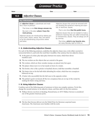 Writer’s Choice: Grammar Practice Workbook, Grade 10, Unit 13 19
Name ...................................................................................... Class .................................................. Date ................................
s A. Understanding Adjective Clauses
For each of the following sentences, underline the adjective clause once, write either essential or
nonessential above it, and circle the word that it modifies. One sentence has two adjective clauses.
1. In the game of cricket, play takes place between two teams, which have eleven
members each.
2. The two wickets are the objects that are central to the game.
3. The wickets, which are three wooden stumps, are placed sixty feet apart.
4. The player whose turn it is to bat stands in front of a wicket.
5. The bowler, who is like a pitcher in baseball, throws a ball that resembles a baseball.
6. The batter tries to hit the ball while defending his wicket, which has two crosspieces
balanced on top.
7. A batter who successfully hits the ball runs to the opposite wicket.
8. The pitcher’s goal is to knock off the two crosspieces that are on top of the wicket by
making the batter swing and miss.
s B. Using Adjective Clauses
Combine each of the following pairs of sentences to form one complex sentence. To do this,
change the second sentence to an adjective clause, and then add it to the first sentence.
1. Wallace Stevens was born in Reading, Pennsylvania, in 1879. Wallace Stevens is considered
one of the greatest American poets.
__________________________________________________________________________________
__________________________________________________________________________________
2. The fact that Stevens did not win the Nobel Prize for literature surprised many
Americans. The Americans were familiar with his work.
__________________________________________________________________________________
__________________________________________________________________________________
Grammar Practice
13.5 Adjective Clauses
Copyright©TheMcGraw-HillCompanies,Inc.
An adjective clause is subordinate and modi-
fies a noun or pronoun.
That show is one that always amuses me.
My room is the place where I have the
most privacy.
Adjective clauses are introduced by relative pro-
nouns (who, whom, whose, that, and which)
or by the subordinating conjunctions where
and when.
Adjective clauses that cannot be removed with-
out clouding the sentence’s meaning are essen-
tial, or restrictive, clauses.
That is one show that the public loves.
Adjective clauses that are not needed to make a
sentence’s meaning clear are called nonessential,
or nonrestrictive, clauses. They are always set off
by commas.
That show, which is my favorite also,
airs every Monday night at 9:00 P.M.
Key Information
nonessential
essential
nonessential
essential
nonessential
nonessential
essential
essential
Wallace Stevens, who is considered one of the greatest American poets, was born in Reading,
Pennsylvania, in 1879.
The fact that Stevens did not win the Nobel Prize for literature surprised many Americans who were
familiar with his work.
 