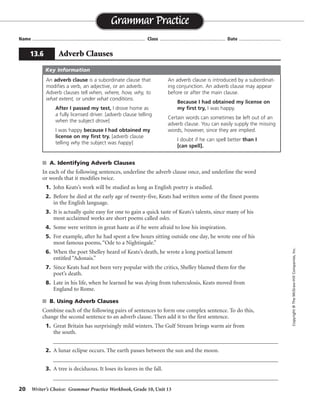 20 Writer’s Choice: Grammar Practice Workbook, Grade 10, Unit 13
s A. Identifying Adverb Clauses
In each of the following sentences, underline the adverb clause once, and underline the word
or words that it modifies twice.
1. John Keats’s work will be studied as long as English poetry is studied.
2. Before he died at the early age of twenty-five, Keats had written some of the finest poems
in the English language.
3. It is actually quite easy for one to gain a quick taste of Keats’s talents, since many of his
most acclaimed works are short poems called odes.
4. Some were written in great haste as if he were afraid to lose his inspiration.
5. For example, after he had spent a few hours sitting outside one day, he wrote one of his
most famous poems, “Ode to a Nightingale.”
6. When the poet Shelley heard of Keats’s death, he wrote a long poetical lament
entitled “Adonais.”
7. Since Keats had not been very popular with the critics, Shelley blamed them for the
poet’s death.
8. Late in his life, when he learned he was dying from tuberculosis, Keats moved from
England to Rome.
s B. Using Adverb Clauses
Combine each of the following pairs of sentences to form one complex sentence. To do this,
change the second sentence to an adverb clause. Then add it to the first sentence.
1. Great Britain has surprisingly mild winters. The Gulf Stream brings warm air from
the south.
__________________________________________________________________________________
2. A lunar eclipse occurs. The earth passes between the sun and the moon.
__________________________________________________________________________________
3. A tree is deciduous. It loses its leaves in the fall.
__________________________________________________________________________________
Name ...................................................................................... Class .................................................. Date ................................
Grammar Practice
13.6 Adverb Clauses
Copyright©TheMcGraw-HillCompanies,Inc.
An adverb clause is a subordinate clause that
modifies a verb, an adjective, or an adverb.
Adverb clauses tell when, where, how, why, to
what extent, or under what conditions.
After I passed my test, I drove home as
a fully licensed driver. [adverb clause telling
when the subject drove]
I was happy because I had obtained my
license on my first try. [adverb clause
telling why the subject was happy]
An adverb clause is introduced by a subordinat-
ing conjunction. An adverb clause may appear
before or after the main clause.
Because I had obtained my license on
my first try, I was happy.
Certain words can sometimes be left out of an
adverb clause. You can easily supply the missing
words, however, since they are implied.
I doubt if he can spell better than I
[can spell].
Key Information
Great Britain has surprisingly mild winters because the Gulf Stream brings warm air from the south.
A lunar eclipse occurs when the earth passes between the sun and the moon.
A tree is deciduous if it loses its leaves in the fall.
 