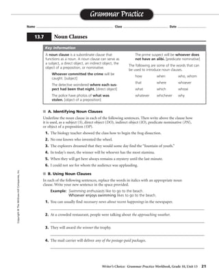 Writer’s Choice: Grammar Practice Workbook, Grade 10, Unit 13 21
Name ...................................................................................... Class .................................................. Date ................................
s A. Identifying Noun Clauses
Underline the noun clause in each of the following sentences. Then write above the clause how
it is used, as a subject (S), direct object (DO), indirect object (IO), predicate nominative (PN),
or object of a preposition (OP).
1. The biology teacher showed the class how to begin the frog dissection.
2. No one knows who invented the wheel.
3. The explorers dreamed that they would some day find the “fountain of youth.”
4. In today’s meet, the winner will be whoever has the most stamina.
5. When they will get here always remains a mystery until the last minute.
6. I could not see for whom the audience was applauding.
s B. Using Noun Clauses
In each of the following sentences, replace the words in italics with an appropriate noun
clause. Write your new sentence in the space provided.
Example: Swimming enthusiasts like to go to the beach.
Whoever enjoys swimming likes to go to the beach.
1. You can usually find necessary news about recent happenings in the newspaper.
__________________________________________________________________________________
2. At a crowded restaurant, people were talking about the approaching weather.
__________________________________________________________________________________
3. They will award the winner the trophy.
__________________________________________________________________________________
4. The mail carrier will deliver any of the postage-paid packages.
__________________________________________________________________________________
Grammar Practice
13.7 Noun Clauses
Copyright©TheMcGraw-HillCompanies,Inc.
A noun clause is a subordinate clause that
functions as a noun. A noun clause can serve as
a subject, a direct object, an indirect object, the
object of a preposition, or nominative.
Whoever committed the crime will be
caught. [subject]
The detective wondered where each sus-
pect had been that night. [direct object]
The police have photos of what was
stolen. [object of a preposition]
The prime suspect will be whoever does
not have an alibi. [predicate nominative]
The following are some of the words that can
be used to introduce noun clauses.
how when who, whom
that where whoever
what which whose
whatever whichever why
Key Information
DO
DO
DO
PN
S
OP
Possible answers are given.
You can usually find what you need to know about current events in the newspaper.
At a crowded restaurant, people were talking about whether it would rain or snow.
They will award whoever wins the trophy.
The mail carrier will deliver whichever packages have the proper postage.
 