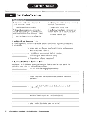 22 Writer’s Choice: Grammar Practice Workbook, Grade 10, Unit 13
s A. Identifying Sentence Types
In the space provided, indicate whether each sentence is declarative, imperative, interrogative,
or exclamatory.
__________________ 1. Always make sure there are good batteries in your smoke detector.
__________________ 2. It’s pizza day in the cafeteria!
__________________ 3. I would like to see your rough drafts by Monday.
__________________ 4. Read that again, but this time with feeling.
__________________ 5. Do you have a hall pass, young man?
s B. Using the Various Sentence Types
Classify each of the following sentences according to the sentence type. Then rewrite the
sentence to make it the type indicated in parentheses.
__________________ 1. Did you listen to that tape yet? (imperative)
__________________ 2. Do not turn on the television until your homework is finished.
(declarative)
__________________ 3. Some people think The Thin Man is the funniest movie of all.
(exclamatory)
__________________ 4. Watch out for the edge of that cliff! (interrogative)
__________________ 5. What a perfect day this has been! (declarative)
Name ...................................................................................... Class .................................................. Date ................................
Grammar Practice
13.8 Four Kinds of Sentences
Copyright©TheMcGraw-HillCompanies,Inc.
A declarative sentence is a statement. It
usually ends with a period.
The eggs are in the refrigerator.
An imperative sentence is a command or
request. The subject “you” is understood. An
imperative sentence usually ends with a period.
Bring me the eggs from the refrigerator.
An interrogative sentence asks a question. It
ends with a question mark.
Will you bring me the eggs?
An exclamatory sentence expresses strong
emotion. It ends with an exclamation point.
Bring me the eggs now!
Key Information
imperative
exclamatory
declarative
imperative
interrogative
interrogative
Listen to that tape.
You can turn on the television when your homework is finished.
What a funny movie The Thin Man is!
Did you watch out for the edge of that cliff?
This has been a perfect day.
imperative
declarative
exclamatory
exclamatory
 