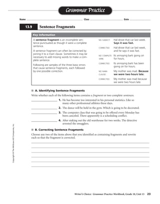 Writer’s Choice: Grammar Practice Workbook, Grade 10, Unit 13 23
Name ...................................................................................... Class .................................................. Date ................................
s A. Identifying Sentence Fragments
Write whether each of the following items contains a fragment or two complete sentences.
__________________ 1. He has become too interested in his personal statistics. Like so
many other professional athletes these days.
__________________ 2. The dance will be held in the gym. Which is going to be decorated.
__________________ 3. The computer class that was going to be offered every Monday has
been canceled. There apparently is a scheduling conflict.
__________________ 4. After staking out the old warehouse for two weeks. The detective
arrested the smugglers.
s B. Correcting Sentence Fragments
Choose any two of the items above that you identified as containing fragments and rewrite
each so that the fragment is corrected.
Grammar Practice
13.9 Sentence Fragments
Copyright©TheMcGraw-HillCompanies,Inc.
A sentence fragment is an incomplete sen-
tence punctuated as though it were a complete
sentence.
A sentence fragment can often be corrected by
joining it to a main clause. Sometimes it may be
necessary to add missing words to make a com-
plete sentence.
Following are samples of the three basic errors
that cause sentence fragments, each followed
by one possible correction.
NO SUBJECT: Hal drove that car last week.
Says it was fast.
CORRECTED: Hal drove that car last week,
and he says it was fast.
NO COMPLETE Its annoying bark going on
VERB: for hours.
CORRECTED: Its annoying bark has been
going on for hours.
NO MAIN My mother was mad. Because
CLAUSE: we were two hours late.
CORRECTED: My mother was mad because
we were two hours late.
Key Information
fragment
fragment
sentences
fragment
Answers will vary.
 