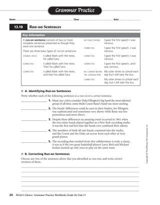 24 Writer’s Choice: Grammar Practice Workbook, Grade 10, Unit 13
s A. Identifying Run-on Sentences
Write whether each of the following sentences is a run-on or a correct sentence.
__________________ 1. Many jazz critics consider Duke Ellington’s big band the most talented
group of all time, some think Count Basie’s band was more exciting.
__________________ 2. The bands’ differences could be seen in their leaders, for Ellington
was sophisticated and sometimes very showy while Basie was less
pretentious and more direct.
__________________ 3. Despite these differences an amazing event occurred in 1961 when
the two entire bands played together in a New York recording studio
it was the first and last time the bands ever combined their talents.
__________________ 4. The members of both all-star bands crammed into the studio,
and the Count and the Duke sat across from each other at twin
grand pianos.
__________________ 5. The recording that resulted from this collaboration is truly a classic,
it was as if the two great basketball players Larry Bird and Michael
Jordan teamed up only once to play on the same team.
s B. Correcting Run-on Sentences
Choose any two of the sentences above that you identified as run-ons, and write correct
versions of them.
Name ...................................................................................... Class .................................................. Date ................................
Grammar Practice
13.10 Run-on Sentences
Copyright©TheMcGraw-HillCompanies,Inc.
A run-on sentence consists of two or more
complete sentences presented as though they
were one sentence.
There are three basic types of run-on sentences.
COMMA SPLICE: I called Mark with the news,
he called Sara.
CORRECTED: I called Mark with the news.
Then he called Sara.
CORRECTED: I called Mark with the news,
and then he called Sara.
NO PUNCTUATION: I gave the first speech I was
nervous.
CORRECTED: I gave the first speech. I was
nervous.
CORRECTED: I gave the first speech; I was
nervous.
CORRECTED: I gave the first speech, and I
was nervous.
NO COMMA BEFORE My sister drives to school each
THE CONJUNCTION: day but I still take the bus.
CORRECTED: My sister drives to school each
day, but I still take the bus.
Key Information
run-on
correct sentence
run-on
correct sentence
run-on
Answers will vary.
 