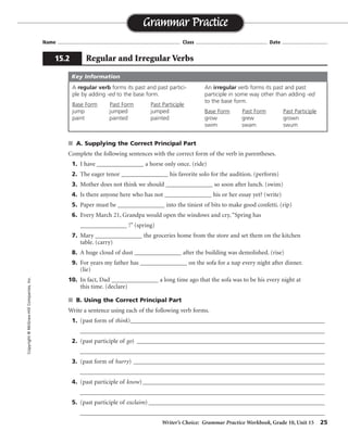 Writer’s Choice: Grammar Practice Workbook, Grade 10, Unit 15 25
Name ...................................................................................... Class .................................................. Date ................................
s A. Supplying the Correct Principal Part
Complete the following sentences with the correct form of the verb in parentheses.
1. I have _______________ a horse only once. (ride)
2. The eager tenor _______________ his favorite solo for the audition. (perform)
3. Mother does not think we should _______________ so soon after lunch. (swim)
4. Is there anyone here who has not _______________ his or her essay yet? (write)
5. Paper must be _______________ into the tiniest of bits to make good confetti. (rip)
6. Every March 21, Grandpa would open the windows and cry, “Spring has
_______________ !” (spring)
7. Mary _______________ the groceries home from the store and set them on the kitchen
table. (carry)
8. A huge cloud of dust _______________ after the building was demolished. (rise)
9. For years my father has _______________ on the sofa for a nap every night after dinner.
(lie)
10. In fact, Dad _______________ a long time ago that the sofa was to be his every night at
this time. (declare)
s B. Using the Correct Principal Part
Write a sentence using each of the following verb forms.
1. (past form of think)_________________________________________________________________
__________________________________________________________________________________
2. (past participle of go) _______________________________________________________________
__________________________________________________________________________________
3. (past form of hurry) ________________________________________________________________
__________________________________________________________________________________
4. (past participle of know)_____________________________________________________________
__________________________________________________________________________________
5. (past participle of exclaim) ___________________________________________________________
__________________________________________________________________________________
Grammar Practice
15.2 Regular and Irregular Verbs
Copyright©McGraw-HillCompanies,Inc.
A regular verb forms its past and past partici-
ple by adding -ed to the base form.
Base Form Past Form Past Participle
jump jumped jumped
paint painted painted
An irregular verb forms its past and past
participle in some way other than adding -ed
to the base form.
Base Form Past Form Past Participle
grow grew grown
swim swam swum
Key Information
ridden
performed
swim
written
ripped
sprung
carried
rose
lain
declared
Sentences will vary.
thought
gone
hurried
known
exclaimed
 