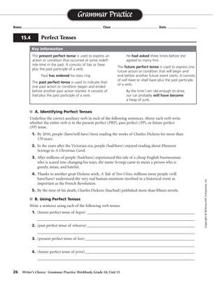 26 Writer’s Choice: Grammar Practice Workbook, Grade 10, Unit 15
s A. Identifying Perfect Tenses
Underline the correct auxiliary verb in each of the following sentences. Above each verb write
whether the entire verb is in the present perfect (PRP), past perfect (PP), or future perfect
(FP) tense.
1. By 2010, people (have/will have) been reading the works of Charles Dickens for more than
170 years.
2. In the years after the Victorian era, people (had/have) enjoyed reading about Ebenezer
Scrooge in A Christmas Carol.
3. After millions of people (had/have) experienced this tale of a cheap English businessman
who is scared into changing his ways, the name Scrooge came to mean a person who is
greedy, mean, and hateful.
4. Thanks to another great Dickens work, A Tale of Two Cities, millions more people (will
have/have) understood the very real human emotions involved in a historical event as
important as the French Revolution.
5. By the time of his death, Charles Dickens (has/had) published more than fifteen novels.
s B. Using Perfect Tenses
Write a sentence using each of the following verb tenses.
1. (future perfect tense of begin) ________________________________________________________
__________________________________________________________________________________
2. (past perfect tense of rehearse) ________________________________________________________
__________________________________________________________________________________
3. (present perfect tense of lose) _________________________________________________________
__________________________________________________________________________________
4. (future perfect tense of print)_________________________________________________________
__________________________________________________________________________________
Name ...................................................................................... Class .................................................. Date ................................
Grammar Practice
15.4 Perfect Tenses
Copyright©McGraw-HillCompanies,Inc.
The present perfect tense is used to express an
action or condition that occurred at some indefi-
nite time in the past. It consists of has or have
plus the past participle of a verb.
Paul has ordered his class ring.
The past perfect tense is used to indicate that
one past action or condition began and ended
before another past action started. It consists of
had plus the past participle of a verb.
He had asked three times before she
agreed to marry him.
The future perfect tense is used to express one
future action or condition that will begin and
end before another future event starts. It consists
of will have or shall have plus the past participle
of a verb.
By the time I am old enough to drive,
our car probably will have become
a heap of junk.
Key Information
FP
PRP
PP
PRP
PP
Sentences will vary.
will have begun
had rehearsed
has or have lost
will have printed
 