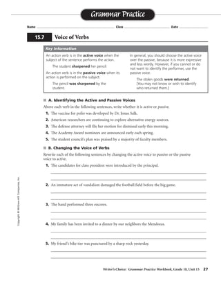 Writer’s Choice: Grammar Practice Workbook, Grade 10, Unit 15 27
Name ...................................................................................... Class .................................................. Date ................................
s A. Identifying the Active and Passive Voices
Above each verb in the following sentences, write whether it is active or passive.
1. The vaccine for polio was developed by Dr. Jonas Salk.
2. American researchers are continuing to explore alternative energy sources.
3. The defense attorney will file her motion for dismissal early this morning.
4. The Academy Award nominees are announced early each spring.
5. The student council’s plan was praised by a majority of faculty members.
s B. Changing the Voice of Verbs
Rewrite each of the following sentences by changing the active voice to passive or the passive
voice to active.
1. The candidates for class president were introduced by the principal.
__________________________________________________________________________________
__________________________________________________________________________________
2. An immature act of vandalism damaged the football field before the big game.
__________________________________________________________________________________
__________________________________________________________________________________
3. The band performed three encores.
__________________________________________________________________________________
__________________________________________________________________________________
4. My family has been invited to a dinner by our neighbors the Mendozas.
__________________________________________________________________________________
__________________________________________________________________________________
5. My friend’s bike tire was punctured by a sharp rock yesterday.
__________________________________________________________________________________
__________________________________________________________________________________
Grammar Practice
15.7 Voice of Verbs
Copyright©McGraw-HillCompanies,Inc.
An action verb is in the active voice when the
subject of the sentence performs the action.
The student sharpened her pencil.
An action verb is in the passive voice when its
action is performed on the subject.
The pencil was sharpened by the
student.
In general, you should choose the active voice
over the passive, because it is more expressive
and less wordy. However, if you cannot or do
not want to identify the performer, use the
passive voice.
The stolen goods were returned.
[You may not know or wish to identify
who returned them.]
Key Information
passive
active
active
passive
passive
The principal introduced the candidates for class president.
The football field was damaged by an immature act of vandalism before the big game.
Three encores were performed by the band.
Our neighbors the Mendozas have invited my family to a dinner.
Yesterday a sharp rock punctured my friend’s bike tire.
 