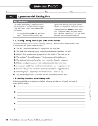 28 Writer’s Choice: Grammar Practice Workbook, Grade 10, Unit 16
s A. Making Linking Verbs Agree with Their Subjects
Underline the subject in each of the following sentences. Then underline the form of the verb
in parentheses that agrees with that subject.
1. The two king cobras (was/were) a highlight for me at the zoo.
2. The book club’s monthly feature (is/are) three stories by Zora Neale Hurston.
3. Keesha’s three favorite music groups (is/are) the subject of the cable special.
4. The candidate’s downfall (was/were) his ignorance and his bad temper.
5. The declining test scores (have/has) been a cause for alarm for educators.
6. Halogen headlights (was/were) last week’s sale special at the auto store.
7. As usual, my mail (is/are) mostly promotional items and sweepstakes forms.
8. New test tubes (is/are) usually the chemistry department’s biggest expense.
9. For some people a symphony’s movements (is/are) a source of joy.
10. The power outage’s cause (was/were) the two crossed high-tension wires.
s B. Writing Sentences with Linking Verbs
Write five original sentences that each include a linking verb. Be sure that each linking verb
agrees with its subject.
1. _________________________________________________________________________________
_________________________________________________________________________________
2. _________________________________________________________________________________
_________________________________________________________________________________
3. _________________________________________________________________________________
_________________________________________________________________________________
4. _________________________________________________________________________________
_________________________________________________________________________________
5. _________________________________________________________________________________
_________________________________________________________________________________
Name ...................................................................................... Class .................................................. Date ................................
Grammar Practice
16.2 Agreement with Linking Verb
Copyright©McGraw-HillCompanies,Inc.
Do not be confused by a predicate nomina-
tive that differs in number from the subject.
Only the subject affects the number of the
linking verb.
The biggest expense was the new math
books. [The singular linking verb was
agrees with the singular subject expense,
not the plural predicate nominative books.]
The monster trucks were the main attrac-
tion. [The plural linking verb were agrees
with the plural subject trucks, not the singu-
lar predicate nominative attraction.]
Key Information
Sentences will vary.
 
