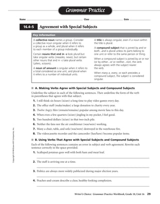 Writer’s Choice: Grammar Practice Workbook, Grade 10, Unit 16 29
Name ...................................................................................... Class .................................................. Date ................................
s A. Making Verbs Agree with Special Subjects and Compound Subjects
Underline the subject in each of the following sentences. Then underline the form of the verb
in parentheses that agrees with that subject.
1. I still think six hours (is/are) a long time to play video games every day.
2. The office staff (make/makes) a large donation to charity every year.
3. Twelve Angry Men (remain/remains) popular among movie fans to this day.
4. When even a few quarters (is/are) jingling in my pocket, I feel good.
5. Two hundred dollars (is/are) in that two-inch pile.
6. Neither the fans nor the air conditioner (was/were) working.
7. Many a chair, table, and sofa (was/were) destroyed in the warehouse fire.
8. The videocassette recorder and the camcorder (has/have) become popular items.
s B. Using Verbs That Agree with Special Subjects and Compound Subjects
Each of the following sentences contains an error in subject and verb agreement. Rewrite each
sentence correctly in the space provided.
1. Scalloped potatoes goes well with both ham and meat loaf.
__________________________________________________________________________________
2. The staff is arriving one at a time.
__________________________________________________________________________________
3. Politics are always more widely publicized during major election years.
__________________________________________________________________________________
4. Peaches-and-cream describe a clear, healthy-looking complexion.
__________________________________________________________________________________
Grammar Practice
16.4–5 Agreement with Special Subjects
Copyright©McGraw-HillCompanies,Inc.
A collective noun names a group. Consider
a collective noun singular when it refers to
a group as a whole, and plural when it refers
to each member of a group individually.
Certain nouns that end in -s look plural but
take singular verbs (measles, news), but certain
other nouns that end in -s take plural verbs
( pliers, scissors).
A noun of amount is singular when it refers to
a total considered as one unit, and plural when
it refers to a number of individual units.
A title is always singular, even if a noun within
the title is plural.
A compound subject that is joined by and or
both...and is plural unless its parts belong to
one unit or refer to the same person or thing.
When a compound subject is joined by or or nor
(or by either...or or neither...nor), the verb
always agrees with the subject nearer
the verb.
When many a, every, or each precedes a
compound subject, the subject is considered
singular.
Key Information
potatoes go well
The staff are
Politics is
Peaches-and-cream describes
 