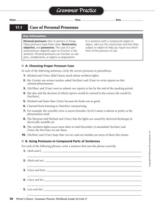 30 Writer’s Choice: Grammar Practice Workbook, Grade 10, Unit 17
s A. Choosing Proper Pronoun Case
In each of the following sentences, circle the correct pronoun in parentheses.
1. Michael and (I/me) didn’t know much about northern lights.
2. Ms. Cerutti, my science teacher, asked (he/him) and (I/me) to write reports on this
celestial phenomenon.
3. (He/Him) and (I/me) were to submit our reports to her by the end of the marking period.
4. She also said the decision of which reports would be entered in the science fair would be
(her/hers).
5. Michael read faster than (I/me) because his book was so good.
6. I learned from listening to (him/his) summarizing.
7. For example, the scientific term is aurora borealis; (its/it’s) name is almost as pretty as the
phenomenon itself
8. The librarian told Michael and (I/me) that the lights are caused by electrical discharges in
electrically unstable air.
9. The northern lights occur most often in mid-December; it astonished (he/him) and
(I/me) the first time we saw them.
10. (He/him) and (I/me) hope that (we/us) and our families see more of them this winter.
s B. Using Pronouns in Compound Parts of Sentences
For each of the following phrases, write a sentence that uses the phrase correctly.
1. (Beth and I) _______________________________________________________________________
__________________________________________________________________________________
2. (Beth and me) _____________________________________________________________________
__________________________________________________________________________________
3. (Gary and him) ____________________________________________________________________
__________________________________________________________________________________
4. (Gary and he)______________________________________________________________________
__________________________________________________________________________________
5. (you and she) ______________________________________________________________________
__________________________________________________________________________________
Name ...................................................................................... Class .................................................. Date ................................
Grammar Practice
17.1 Case of Personal Pronouns
Copyright©McGraw-HillCompanies,Inc.
Personal pronouns refer to persons or things.
These pronouns have three cases: Nominative,
objective, and possessive. The case of a per-
sonal pronoun depends upon its function in the
sentence. Personal pronouns can function as sub-
jects, complements, or objects or prepositions.
In a sentence with a compound subject or
object, take out the conjunction and the other
subject or object to help you figure out which
form of the pronoun to use.
Key Information
Sentences will vary.
 