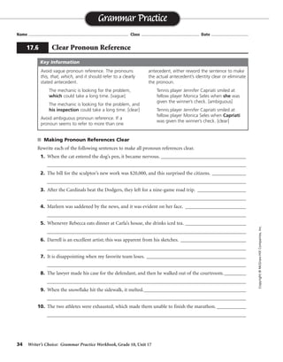 34 Writer’s Choice: Grammar Practice Workbook, Grade 10, Unit 17
s Making Pronoun References Clear
Rewrite each of the following sentences to make all pronoun references clear.
1. When the cat entered the dog’s pen, it became nervous. ___________________________________
__________________________________________________________________________________
2. The bill for the sculptor’s new work was $20,000, and this surprised the citizens. ______________
__________________________________________________________________________________
3. After the Cardinals beat the Dodgers, they left for a nine-game road trip. ____________________
__________________________________________________________________________________
4. Marleen was saddened by the news, and it was evident on her face. _________________________
__________________________________________________________________________________
5. Whenever Rebecca eats dinner at Carla’s house, she drinks iced tea. _________________________
__________________________________________________________________________________
6. Darrell is an excellent artist; this was apparent from his sketches. ___________________________
__________________________________________________________________________________
7. It is disappointing when my favorite team loses. _________________________________________
__________________________________________________________________________________
8. The lawyer made his case for the defendant, and then he walked out of the courtroom._________
__________________________________________________________________________________
9. When the snowflake hit the sidewalk, it melted.__________________________________________
__________________________________________________________________________________
10. The two athletes were exhausted, which made them unable to finish the marathon. ____________
__________________________________________________________________________________
Name ...................................................................................... Class .................................................. Date ................................
Grammar Practice
17.6 Clear Pronoun Reference
Copyright©McGraw-HillCompanies,Inc.
Avoid vague pronoun reference. The pronouns
this, that, which, and it should refer to a clearly
stated antecedent.
The mechanic is looking for the problem,
which could take a long time. [vague]
The mechanic is looking for the problem, and
his inspection could take a long time. [clear]
Avoid ambiguous pronoun reference. If a
pronoun seems to refer to more than one
antecedent, either reword the sentence to make
the actual antecedent’s identity clear or eliminate
the pronoun.
Tennis player Jennifer Capriati smiled at
fellow player Monica Seles when she was
given the winner’s check. [ambiguous]
Tennis player Jennifer Capriati smiled at
fellow player Monica Seles when Capriati
was given the winner’s check. [clear]
Key Information
When the cat entered the dog’s pen, the dog became nervous.
The bill for the sculptor’s new work was $20,000, and this amount surprised the citizens.
The Cardinals left for a nine-game road trip after they beat the Dodgers.
Marleen was saddened by the news, and her sadness was evident on her face.
Rebecca drinks iced tea whenever she eats dinner at Carla’s house.
Darrell is an excellent artist; his skill was apparent from his sketches.
I am disappointed when my favorite team loses.
After making his case for the defendant, the lawyer walked out of the courtroom.
The snowflake melted when it hit the sidewalk.
Because the two athletes were exhausted, they were unable to finish the marathon.
 