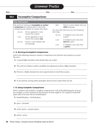 36 Writer’s Choice: Grammar Practice Workbook, Grade 10, Unit 18
s A. Revising Incomplete Comparisons
Each of the following sentences contains a comparison error. Rewrite each sentence to correct
the error.
1. A typical flight attendant works harder than any worker.
__________________________________________________________________________________
2. The work of a fashion model is probably more glamourous than a flight attendant.
__________________________________________________________________________________
3. However, a flight attendant has more opportunities to travel than anyone.
__________________________________________________________________________________
__________________________________________________________________________________
4. In my opinion, serving airline passengers deserves more respect than any job.
__________________________________________________________________________________
s B. Using Complete Comparisons
Write a sentence that includes a complete comparison for each of the following pairs of terms.
For example, a correct response for the first pair of terms might be The weight of a basketball
player often is less than that of a football player.
1. basketball player—football player
__________________________________________________________________________________
2. pizza—chocolate
__________________________________________________________________________________
3. winter sports—summer sports
__________________________________________________________________________________
4. poetry—prose
__________________________________________________________________________________
Name ...................................................................................... Class .................................................. Date ................................
Grammar Practice
18.4 Incomplete Comparisons
Copyright©McGraw-HillCompanies,Inc.
Be careful of making an incomplete or unclear
comparison by omitting other or else when
comparing one member of a group with others.
UNCLEAR: He has appeared in more
movies than anyone.
CLEAR: He has appeared in more
movies than anyone else.
UNCLEAR: French is more melodic than
any language.
clear: French is more melodic than any
other language.
You must also make sure you are comparing
like things.
UNCLEAR: A rowboat’s cost is less than
a yacht.
CLEAR: A rowboat’s cost is less than
that of a yacht.
CLEAR: A rowboat’s cost is less than
a yacht’s.
Key Information
than any other worker
than the work of a flight attendant
than anyone else
than any other job
Sentences will vary.
 