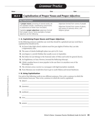 Writer’s Choice: Grammar Practice Workbook, Grade 10, Unit 20 39
Name ...................................................................................... Class .................................................. Date ................................
s A. Capitalizing Proper Nouns and Proper Adjectives
In the following sentences underline any word that should be capitalized and any word that is
capitalized but should not be.
1. At Green Lakes high school, students must first pass algebra II before they can take
a trigonometry class.
2. The name of charles lindbergh’s plane was spirit of St. Louis.
3. yom kippur is a jewish Holiday that usually occurs in September.
4. My Father-In-Law belongs to the Fraternal order of Police and works for general electric.
5. An Englishman, sir Isaac Newton, invented the Reflecting telescope.
6. I think canadian bacon is more popular in the east than it is anywhere west of the
Mississippi river.
7. The christian science monitor is a newspaper with high Journalistic standards.
8. From Montana one would drive East to get to south Dakota and mount Rushmore.
s B. Using Capitalization
Use each of the following words in two different sentences. First, write a sentence in which the
word remains lowercase. Then write a sentence in which the word is capitalized.
1. father’s ___________________________________________________________________________
__________________________________________________________________________________
2. chemistry _________________________________________________________________________
__________________________________________________________________________________
3. southeast__________________________________________________________________________
__________________________________________________________________________________
4. river______________________________________________________________________________
__________________________________________________________________________________
5. senator ___________________________________________________________________________
__________________________________________________________________________________
Grammar Practice
20.2–3 Capitalization of Proper Nouns and Proper Adjectives
Copyright©McGraw-HillCompanies,Inc.
In proper nouns consisting of several words, do
not capitalize articles, coordinating conjunctions,
or prepositions of fewer than five letters.
Capitalize proper adjectives (adjectives formed
from proper nouns). Some examples of proper
adjectives are the following:
Adjectives formed from names of people
Adjectives formed from names of places,
and names of national, ethnic, and
religious groups
Key Information
Sentences will vary.
 