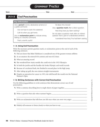 40 Writer’s Choice: Grammar Practice Workbook, Grade 10, Unit 21
s A. Using End Punctuation
Write the necessary period, question mark, or exclamation point at the end of each of the
following sentences.
1. Did you know that Babe Didrikson is considered one of the greatest woman athletes
2. As an amateur she entered 634 contests and won 632 times
3. What an amazing record
4. She wondered how many medals she could win in the 1932 Olympics
5. In both the javelin and the hurdles she broke Olympic and world records
6. Because of a technical fault, she finished in second place in the high jump
7. After taking up golf, she won sixteen straight tournaments
8. Despite an operation for cancer in 1953, she told herself she would win the National
Women’s Open
s B. Writing Sentences with Correct End Punctuation
Use the following guidelines to write sentences that demonstrate correct use of end
punctuation.
1. Write a sentence describing how to staple sheets of paper together.__________________________
__________________________________________________________________________________
2. Write a question that asks when summer begins._________________________________________
__________________________________________________________________________________
3. Write an exclamation that tells how you felt once when you were very angry. _________________
__________________________________________________________________________________
4. Politely tell someone to listen closely to what you have to say. ______________________________
__________________________________________________________________________________
Name ...................................................................................... Class .................................................. Date ................................
Grammar Practice
21.1–3 End Punctuation
Copyright©McGraw-HillCompanies,Inc.
Use a period to end a declarative sentence or
a polite command.
I do not have to work this weekend.
Call me when you get home.
Use an exclamation point to indicate strong
feeling or a forceful command.
That’s a terrific outfit!
Sit down this minute!
Use a question mark after a direct question.
How long have you been waiting?
Do not place a question mark after an indirect
question that is part of a declarative sentence.
I wondered how long Tina had been waiting
Key Information
?
.
!
.
.
.
.
.
Sentences will vary.
 