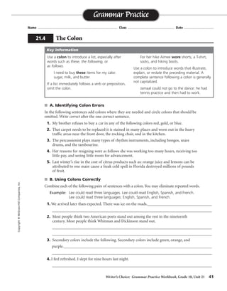 Writer’s Choice: Grammar Practice Workbook, Grade 10, Unit 21 41
Name ...................................................................................... Class .................................................. Date ................................
s A. Identifying Colon Errors
In the following sentences add colons where they are needed and circle colons that should be
omitted. Write correct after the one correct sentence.
1. My brother refuses to buy a car in any of the following colors red, gold, or blue.
2. That carpet needs to be replaced it is stained in many places and worn out in the heavy
traffic areas near the front door, the rocking chair, and in the kitchen.
3. The percussionist plays many types of rhythm instruments, including bongos, snare
drums, and the tambourine.
4. Her reasons for resigning were as follows she was working too many hours, receiving too
little pay, and seeing little room for advancement.
5. Last winter’s rise in the cost of citrus products such as: orange juice and lemons can be
attributed to one main cause a freak cold spell in Florida destroyed millions of pounds
of fruit.
s B. Using Colons Correctly
Combine each of the following pairs of sentences with a colon. You may eliminate repeated words.
Example: Lee could read three languages. Lee could read English, Spanish, and French.
Lee could read three languages: English, Spanish, and French.
1. We arrived later than expected. There was ice on the roads._________________________________
__________________________________________________________________________________
2. Most people think two American poets stand out among the rest in the nineteenth
century. Most people think Whitman and Dickinson stand out.
__________________________________________________________________________________
__________________________________________________________________________________
3. Secondary colors include the following. Secondary colors include green, orange, and
purple.____________________________________________________________________________
__________________________________________________________________________________
4. I feel refreshed. I slept for nine hours last night.
__________________________________________________________________________________
Grammar Practice
21.4 The Colon
Copyright©McGraw-HillCompanies,Inc.
Use a colon to introduce a list, especially after
words such as these, the following, or
as follows.
I need to buy these items for my cake:
sugar, milk, and butter
If a list immediately follows a verb or preposition,
omit the colon.
For her hike Aimee wore shorts, a T-shirt,
socks, and hiking boots.
Use a colon to introduce words that illustrate,
explain, or restate the preceding material. A
complete sentence following a colon is generally
not capitalized.
Jamaal could not go to the dance: he had
tennis practice and then had to work.
Key Information
:
:
correct
:
expected: there
nineteenth century: Whitman and Dickinson
the following: green, orange, and purple
refreshed: I slept
 