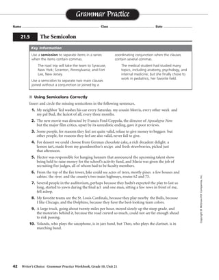 42 Writer’s Choice: Grammar Practice Workbook, Grade 10, Unit 21
s Using Semicolons Correctly
Insert and circle the missing semicolons in the following sentences.
1. My neighbor Ted washes his car every Saturday, my cousin Morris, every other week, and
my pal Bud, the laziest of all, every three months.
2. The new movie was directed by Francis Ford Coppola, the director of Apocalypse Now,
but the major film critics, upset by its unrealistic ending, gave it poor reviews.
3. Some people, for reasons they feel are quite valid, refuse to give money to beggars, but
other people, for reasons they feel are also valid, never fail to give.
4. For dessert we could choose from German chocolate cake, a rich decadent delight, a
lemon tart, made from my grandmother’s recipe, and fresh strawberries, picked just
that afternoon.
5. Hector was responsible for hanging banners that announced the upcoming talent show
being held to raise money for the school’s activity fund, and Maria was given the job of
recruiting five judges, all of whom had to be faculty members.
6. From the top of the fire tower, Jake could see acres of trees, mostly pines, a few houses and
cabins, the river, and the county’s two main highways, routes 62 and 75.
7. Several people in the auditorium, perhaps because they hadn’t expected the play to last so
long, started to yawn during the final act, and one man, sitting a few rows in front of me,
fell asleep.
8. My favorite teams are the St. Louis Cardinals, because they play nearby, the Bulls, because
I like Chicago, and the Dolphins, because they have the best-looking team colors.
9. A large truck, going about twenty miles per hour, moved slowly up the steep grade, and
the motorists behind it, because the road curved so much, could not see far enough ahead
to risk passing.
10. Yolanda, who plays the saxophone, is in jazz band, but Theo, who plays the clarinet, is in
marching band.
Name ...................................................................................... Class .................................................. Date ................................
Grammar Practice
21.5 The Semicolon
Copyright©McGraw-HillCompanies,Inc.
Use a semicolon to separate items in a series
when the items contain commas.
The road trip will take the team to Syracuse,
New York; Scranton, Pennsylvania; and Fort
Lee, New Jersey.
Use a semicolon to separate two main clauses
joined without a conjunction or joined by a
coordinating conjunction when the clauses
contain several commas.
The medical student had studied many
topics, including anatomy, psychology, and
internal medicine; but she finally chose to
work in pediatrics, her favorite field.
Key Information
;
;
;
;
;
;
; ;
;
;
;
;
;
;
;
 