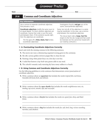 Writer’s Choice: Grammar Practice Workbook, Grade 10, Unit 21 43
Name ...................................................................................... Class .................................................. Date ................................
s A. Punctuating Coordinate Adjectives Correctly
Insert and circle the missing commas in the following sentences.
1. The movie star wore a shimmering sequined evening gown to the ceremony.
2. My silly curious golden retriever puppy likes to chase his tail.
3. Painting a long white picket fence on a hot day is not fun.
4. A salad that features crisp fresh tasty greens adds to any meal.
5. The colorful romantic early-morning sky lures many walkers to a beach.
s B. Using Commas and Coordinate Adjectives Correctly
Use the following guidelines to write sentences that demonstrate correct punctuation of
coordinate adjectives.
1. Write a sentence about an aquarium that includes the words tropical fish, nutritious,
beautiful, fish food, fresh, and delicate.
__________________________________________________________________________________
__________________________________________________________________________________
2. Write a sentence about the space shuttle that includes the words weightlessness tests, six,
landing, top-secret, smooth, safe, and successful.
__________________________________________________________________________________
__________________________________________________________________________________
3. Write a sentence about a bicycle that includes the words ten-speed, fast, shiny, and black
frame.
__________________________________________________________________________________
__________________________________________________________________________________
4. Write a sentence about a dog that includes the words fur, soft, bark, long, vicious-sounding,
harmless, and obedient.
__________________________________________________________________________________
__________________________________________________________________________________
Grammar Practice
21.6 Commas and Coordinate Adjectives
Copyright©McGraw-HillCompanies,Inc.
Use a comma to separate coordinate adjectives
that precede a noun.
Coordinate adjectives modify the same noun to
an equal degree. To check whether adjectives are
coordinate, reverse their order or put the word
and between them. If the sentence sounds right,
then the adjectives are coordinate.
The fire gave off a thick, black, foul smoke.
[coordinate adjectives]
Investigators found a red gas can at the
scene. [noncoordinate adjectives]
Some, but not all, of the adjectives in a series
may be coordinate. In this case, use a comma
only between the coordinate adjectives.
The rescue team rode a large, fast fire
engine to the fire site. [Large and fast could
be reversed, but fire cannot be moved with-
out creating confusion.]
Key Information
,
,
,
, ,
,
Possible answers are given.
My fast ten-speed bicycle has a shiny, black frame.
The vicious-sounding bark came from a harmless, obedient dog with long, soft fur.
before making a safe, smooth landing.
The beautiful, delicate tropical fish in an aquarium need fresh, nutritious fish food.
The astronauts in the space shuttle carried out six successful, top-secret weightlessness tests
 